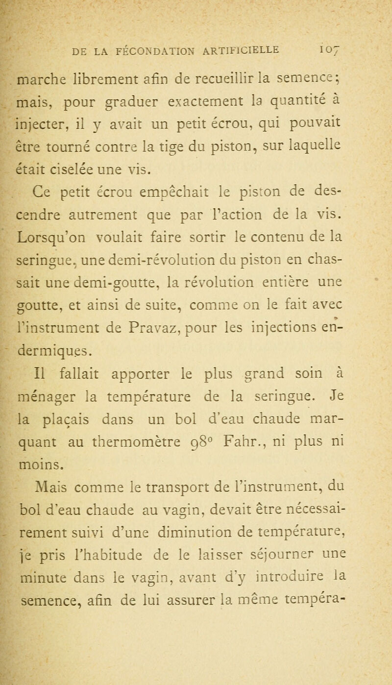 marche librement afin de recueillir la semence; mais, pour graduer exactement la quantité à injecter, il y avait un petit écrou, qui pouvait être tourné contre la tige du piston, sur laquelle était ciselée une vis. Ce petit écrou empêchait le piston de des- cendre autrement que par Faction de la vis. Lorsqu'on voulait faire sortir le contenu de la seringue, une demi-révolution du piston en chas- sait une demi-goutte, la révolution entière une goutte, et ainsi de suite, comme on le fait avec rinstrument de Pravaz, pour les injections en- dermiques. Il fallait apporter le plus grand soin à ménager la température de la seringue. Je la plaçais dans un bol d'eau chaude mar- quant au thermomètre 98° Fahr., ni plus ni moins. Mais comme le transport de l'instrument, du bol d'eau chaude au vagin, devait être nécessai- rement suivi d'une diminution de température, je pris l'habitude de le laisser séjourner une minute dans le vagin, avant d'y introduire la semence, afin de lui assurer la même tempéra-