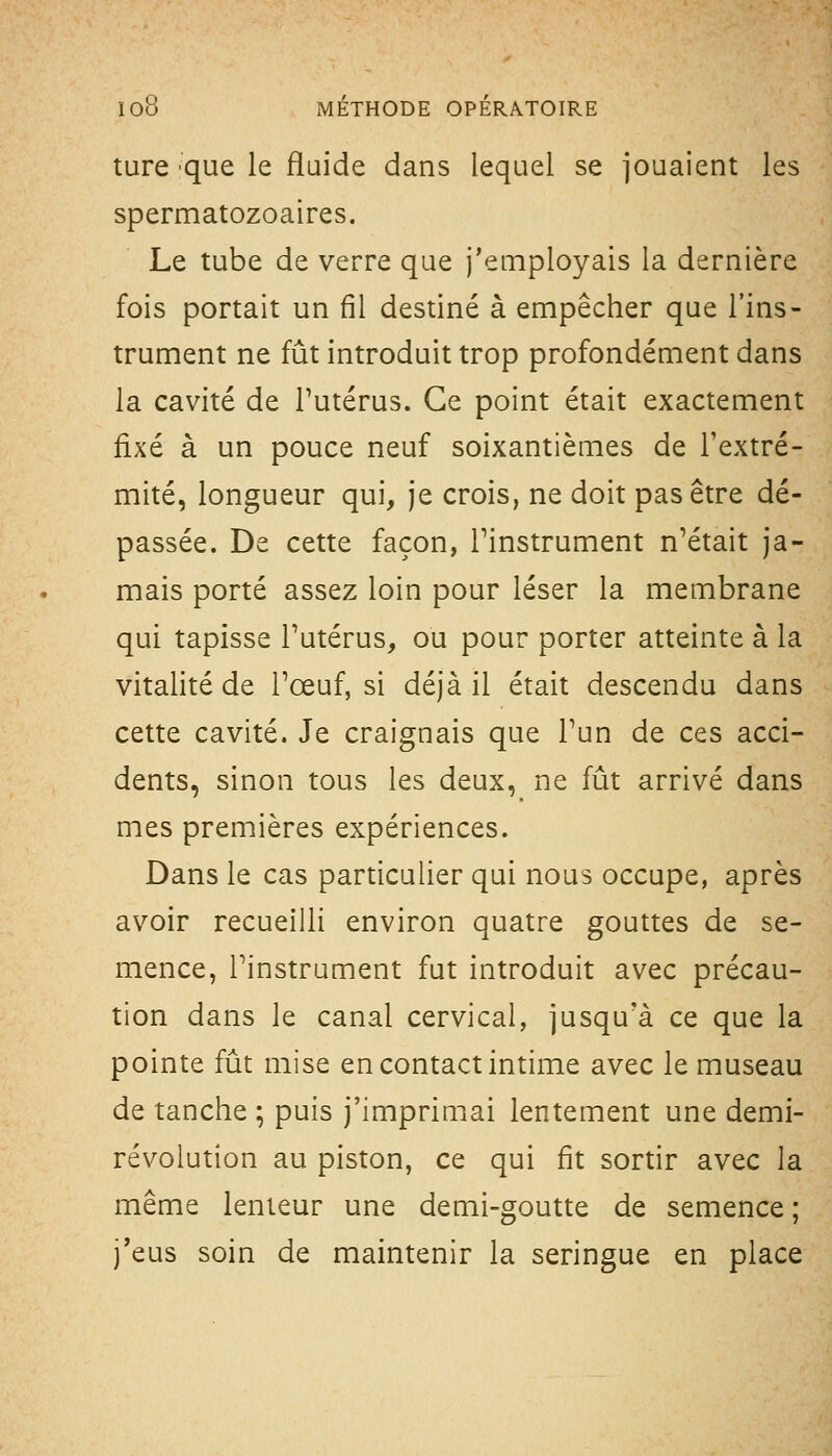 ture 'que le fluide dans lequel se jouaient les spermatozoaires. Le tube de verre que j'employais la dernière fois portait un fil destiné à empêcher que l'ins- trument ne fût introduit trop profondément dans la cavité de l'utérus. Ce point était exactement fixé à un pouce neuf soixantièmes de l'extré- mité, longueur qui, je crois, ne doit pas être dé- passée. De cette façon, l'instrument n'était ja- mais porté assez loin pour léser la membrane qui tapisse l'utérus, ou pour porter atteinte à la vitalité de l'œuf, si déjà il était descendu dans cette cavité. Je craignais que l'un de ces acci- dents, sinon tous les deux, ne fût arrivé dans mes premières expériences. Dans le cas particulier qui nous occupe, après avoir recueilli environ quatre gouttes de se- mence, l'instrument fut introduit avec précau- tion dans le canal cervical, jusqu'à ce que la pointe fût mise en contact intime avec le museau de tanche ; puis j'imprimai lentement une demi- révolution au piston, ce qui fit sortir avec la même lenteur une demi-goutte de semence ; j'eus soin de maintenir la seringue en place