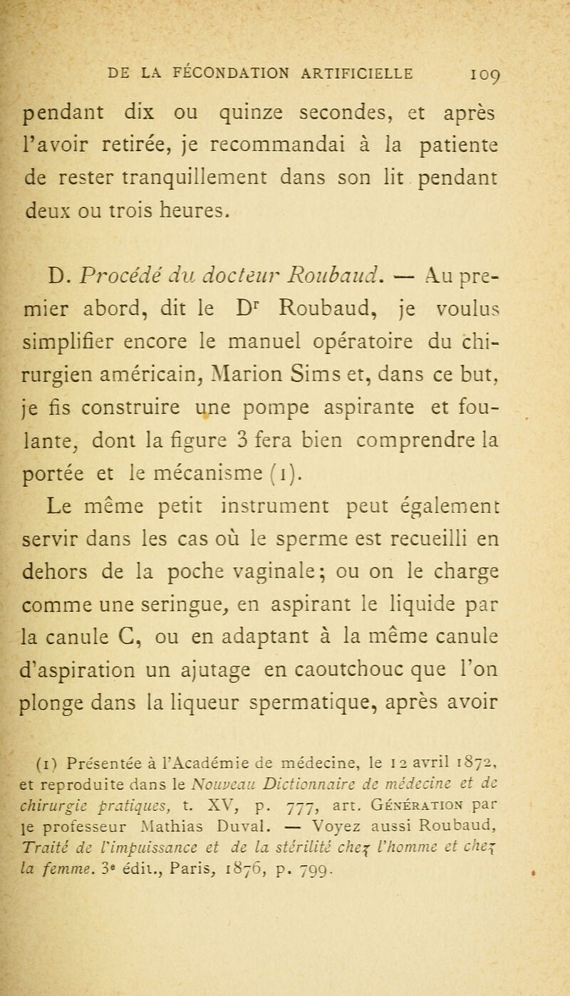 pendant dix ou quinze secondes, et après l'avoir retirée, je recommandai à la patiente de rester tranquillement dans son lit pendant deux ou trois heures. D. Procédé du docteur Roiibaud. — ku pre- mier abord, dit le D^ Roubaud, je voulus simplifier encore le manuel opératoire du chi- rurgien américain, Marion Sims et, dans ce but, je fis construire une pompe aspirante et fou- lante, dont la figure 3 fera bien comprendre la portée et le mécanisme (i). Le même petit instrument peut également servir dans les cas où le sperme est recueilli en dehors de la poche vaginale; ou on le charge comme une seringue,, en aspirant le liquide par la canule G, ou en adaptant à la même canule d'aspiration un ajutage en caoutchouc que Ton plonge dans la liqueur spermatique, après avoir (i) Présentée à TAcadémie de médecine, le 12 avril 1872, et reproduite dans le Nouveau Dictionnaire de médecine et de chirurgie pratiques, t. XV, p. 777, art. Géxération par le professeur xMathias Duval. — Voyez aussi Roubaud, Traité de l'impuissance et de la stérilité che^ L'homme et che^ la femme. 3« édit., Paris, 1^7*5, p. 799.