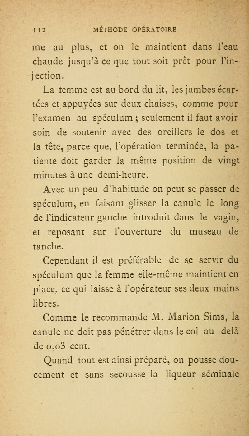 me au plus, et on le maintient dans l'eau chaude jusqu'à ce que tout soit prêt pour Tin- jection. La temme est au bord du lit, les jambes écar- tées et appuyées sur deux chaises, comme pour Pexamen au spéculum ; seulement il faut avoir soin de soutenir avec des oreillers le dos et la tête, parce que, l'opération terminée, la pa- tiente doit garder la même position de vingt minutes à une demi-heure. Avec un peu d'habitude on peut se passer de spéculum, en faisant glisser la canule le long de rindicateur gauche introduit dans le vagin, et reposant sur l'ouverture du museau de tanche. Cependant il est préférable de se servir du spéculum que la femme elle-même maintient en place, ce qui laisse à l'opérateur ses deux mains libres. Gomme le recommande M. Marion Sims, la canule ne doit pas pénétrer dans le col au delà de o,o3 cent. Quand tout est ainsi préparé, on pousse dou- cement et sans secousse là liqueur séminale