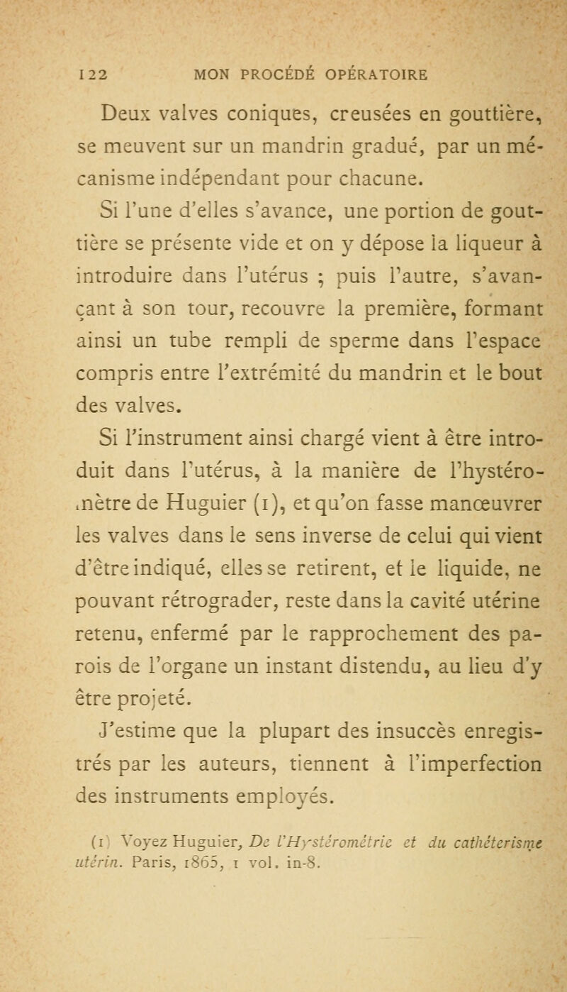 Deux valves coniques, creusées en gouttière, se meuvent sur un mandrin gradué, par un mé- canisme indépendant pour chacune. Si l'une d'elles s'avance, une portion de gout- tière se présente vide et on y dépose la liqueur à introduire dans l'utérus ; puis l'autre, s'avan- çant à son tour, recouvre la première, formant ainsi un tube rempli de sperme dans Tespace compris entre l'extrémité du mandrin et le bout des valves. Si l'instrument ainsi chargé vient à être intro- duit dans Tutérus, à la manière de Thystéro- mètrede Huguier (i), et qu'on fasse manœuvrer les valves dans le sens inverse de celui qui vient d'être indiqué, elles se retirent, et le liquide, ne pouvant rétrograder, reste dans la cavité utérine retenu, enfermé par le rapprochement des pa- rois de l'organe un instant distendu, au lieu d'y être projeté. J'estime que la plupart des insuccès enregis- trés par les auteurs, tiennent à l'imperfection des instruments employés. (i; \oyez Huguier, De L'Hystérométric et du cathéterisrnt utérin. Paris, i865, i vol. in-8.