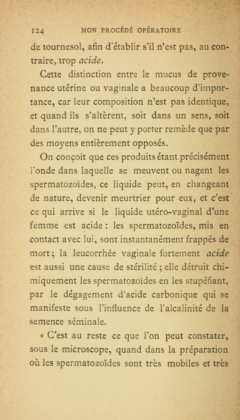 de tournesol, afin d'établir s'il n'est pas, au con- traire, trop acide. Cette distinction entre le mucus de prove- nance utérine ou vaginale a beaucoup d'impor- tance, car leur composition n'est pas identique, et quand ils s'altèrent, soit dans un sens, soit dans l'autre, on ne peut y porter remède que par des mo^^'ens entièrement opposés. On conçoit que ces produits étant précisément l'onde dans laquelle se meuvent ou nagent les spermatozoïdes, ce liquide peut, en changeant de nature, devenir meurtrier pour eux, et c'est ce qui arrive si le liquide utéro-vaginal d'une femme est acide : les spermatozoïdes, mis en contact avec lui, sont instantanément frappés de mort; la leucorrhée vaginale fortement acide est aussi une cause de stérilité ; elle détruit chi- miquement les spermatozoïdes en les stupéfiant, par le dégagement d'acide carbonique qui se manifeste sous l'influence de l'alcalinité de la semence séminale. « Qu'est au reste ce que l'on peut constater, sous le microscope, quand dans la préparation où les spermatozoïdes sont très mobiles et très