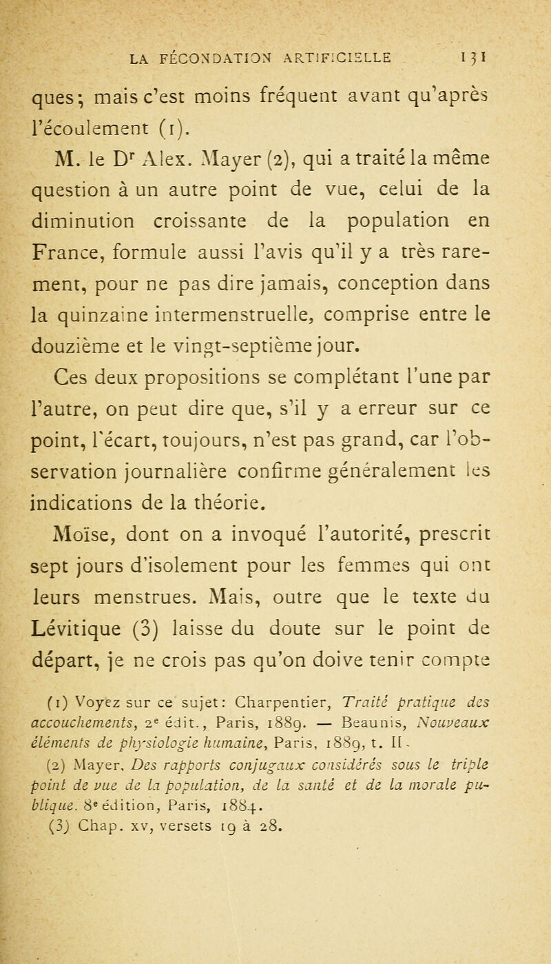 ques; mais c'est moins fréquent avant qu'après l'écoalement (i). M. le D Alex. Mayer (2), qui a traité la même question à un autre point de vue, celui de la diminution croissante de la population en France, formule aussi l'avis qu'il y a très rare- ment, pour ne pas dire jamais, conception dans la quinzaine intermenstruelle, comprise entre le douzième et le vingt-septième jour. Ces deux propositions se complétant l'une par l'autre, on peut dire que, s'il y a erreur sur ce point, l'écart, toujours, n'est pas grand, car l'ob- servation journalière confirme généralement les indications de la théorie. Moïse, dont on a invoqué l'autorité, prescrit sept jours d'isolement pour les femmes qui ont leurs menstrues. Mais, outre que le texte du Lévitique (3) laisse du doute sur le point de départ, je ne crois pas qu'on doive tenir compte (i) Voyez sur ce sujet: Charpentier, Traité pratique des accouchements, 2^éJit., Paris, 1889. — Beaunis, Souveaux éléments de physiologie humaine, Paris, 1889, t. 11- (2) Mayer, Des rapports conjugaux considérés sous le triple point de vue de la population, de la santé et de la morale pu- blique. S^ édition, Paris, 1884. (33 Ciiap. XV, versets ig à 28.