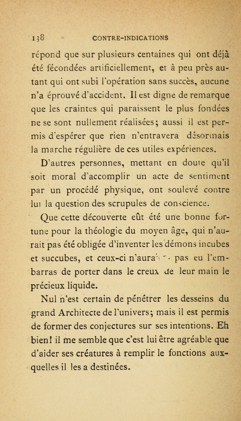 répond que sur plusieurs centaines qui ont déjà été fécondées anificiellemenr, et à peu près au- tant qui ont subi l'opération sans succès, aucune n'a éprouvé d'accident. Il est digne de remarque que les craintes qui paraissent le plus fondées ne se sont nullement réalisées; aussi il est per- mis d'espérer que rien n'entravera désormais la marche régulière de ces utiles expériences. D'autres personnes, mettant en douie qu'il soit moral d'accomplir un acte de sentiment par un procédé physique, ont soulevé contre lui la question des scrupules de conscience. Que cette découverte eût été une bonne for- tune pour la théologie du miOyen âge, qui n'au- rait pas été obligée d'inventer les démons incubes et succubes, et ceux-ci n'aura' ^ - pas eu l'em- barras de porter dans le creux de leur main le précieux liquide. Nul n'est certain de pénétrer les desseins du grand Architecte de l'univers; mais il est permis de former des conjectures sur ses intentions. Eh bieni il me semble que c'est lui être agréable que d'aider ses créatures à remplir le fonctions aux- quelles il lésa destinées.