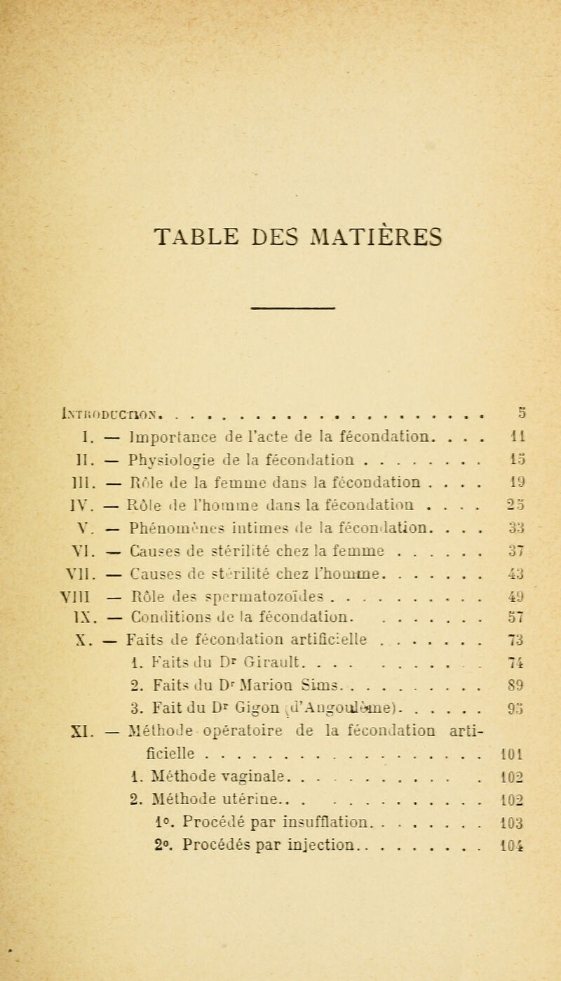 TABLE DES MATIERES l.MnoDL'cnoN 5 1. — Importance de l'acte de la fécondation. ... 11 H. — Physiologie de la fécondation lo III. — Rôle de la femme dans la fécondation .... 19 IV. — R.ôle de l'homme dans la fécondation .... 25 V. — Phénomènes intimes de la féconilation. ... 33 Yl. — Causes de stérilité chez la femme 37 Vil. — Causes de stC'rilité chez l'homme 43 VJII — Rôle des spermatozoïdes 49 IX. — Conditions de la fécondation 57 X. — Faits de fécondation artificielle 73 1. Faits du Df Girault . 74 2. Faits du D^ Marion Sims 89 3. Faitdu Dr Gigon ^d'Augoulème). 9:j XI. — Méthode opératoire de la fécondation arti- ficielle 101 1. Méthode vaginale 102 2. Méthode utérine.. . 102 1°. Procédé par insufflation 103 2«. Procédés par injection 104