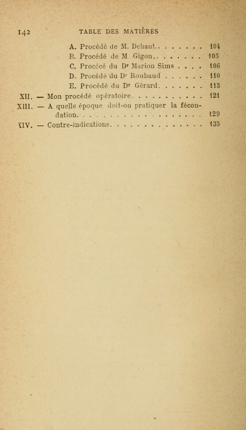 A. Procédé tte M. Dehaut 104 B. Procédé de M Gigon i05 C. Procccé du D' Marion Sims .... 106 D. Procédé du D' Roubaud 110 E. Procédé du D^ Gérard 113 XTI. — Mon procédé opératoire 121 XIII. — A quelle époque doit-OQ pratiquer la fécon- dation 129 nV. — Contre-indications 135