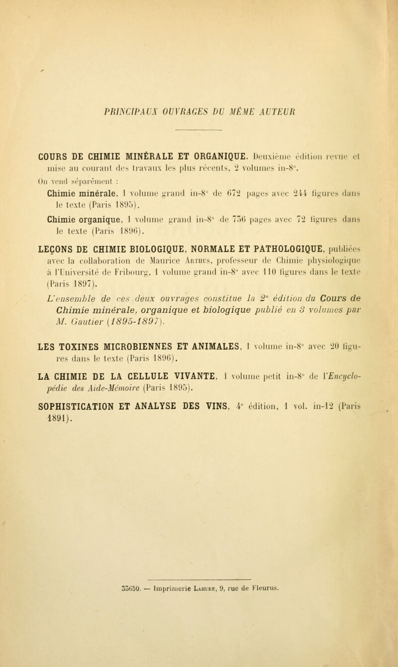 PRIISCIPAUX OUVRAGES DU MÊME AUTEUR COURS DE CHIMIE MINÉRALE ET ORGANIQUE. Deuxième édition rovno el mise au cuiiiaiit di'^ liavaiix les |»lus lécciils, 'i voluiiios iii-S. Un vend sé]);iiéiiii'jit : Chimie minérale, 1 volume jiiand in-8' de 07'i i»ages avec 244 ligures dans le texte (Paris 1895). Chimie organique, 1 volume grand in-8 de 7.5<j pages avec 72 ligures dans le texte (l'alis ISUC). LEÇONS DE CHIMIE BIOLOGIQUE, NORMALE ET PATHOLOGIQUE, i.ul.liées avec la collaboration de Maurice Arthus, professeur de Chimie physiologique à l'Université de Fribourg, 1 volume grand in-8° avec 110 ligures dans le texte (Paris 1897). L'ensemble de ces deux ouvrages constitue la 2' édition du Cours de Chimie minérale, organique et biologique publié en S volumes par M. Gautier [1895-1897). LES TOXINES MICROBIENNES ET ANIMALES, 1 volume in-8 avec 20 ligu- res dans le texte (Paris 1896). LA CHIMIE DE LA CELLULE VIVANTE. 1 volume petit in-8 de VEncijclo- pédic des Aide-Mémoire (Paris LSO.V). SOPHISTICATION ET ANALYSE DES VINS, 4^ édition, 1 vol. in-12 (Paris 1891). 33650. — Imprimerie Lahlhe, 9. rue de Fleuras.