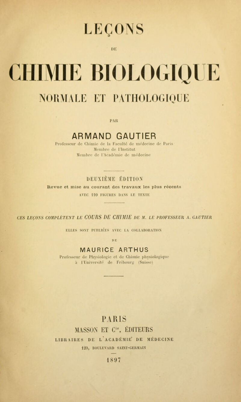 LKCONS I)K CHIMIE BIOLOGIQIE NOIlMALi: I:T PATIIOLOr.lnUK PAR ARMAND GAUTIER Professeur ilo Cliimio de la Faculté de iiii'-derine di' P.iris Membre de rinstitut Mciiiliii' d.' r \(;i(li'iiiii' di- im'decinf DEUXIÈME ÉDITION Revue et mise au courant des travaux les plus récents AVF.c. 110 fk;urks dans i.f. tf.xtk CES LEÇOSS COMPLÈTENT LE COURS DE CHIMIE DE M. LE PROFESSEUR A. GAUTIER F.LLF.S SONT PUni.IKFS AVF.C LA COI.LABOKATION DE MAURICE ARTHUS Professeur de Physiologie et de Chimie physiologique à l'Université de Fribourg (Suisse) PARIS MASSON ET C'% ÉDITEURS LIBllAIRES DE LACADÉMIE DE MÉDECINE 1-20, BOLLKVAIVD SAIST-GEKMAI.N 1897