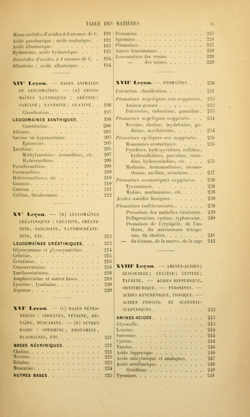 TAIll.i; liKs MATIKllKS Mono-iin'idr.s truridcxii ^dlunirs tir (.. Afi<l<' |i!ir;iliiiiiii|iii'; nriilc i»\;iliiri(|nf. . Ariiio allfiiitiirii|iic Iljdanloïiii', (iciili* liyiliiiili>ïi|iii' Diuréidcx d'iiridrs à i nlomrs dr ('.. . Allaiildïiii- ; iiciile ;ill;iiiliiïi|ii(' l'.l'J l'roliiiniiK- iS.i llt'J S|H'riiiiiir '221» \>X\ l'lnsmnïiu'> 2'27 l'Kl Aiilrcs Icucitfnaïiics *2'i8 l'.i; l'.ii Xl¥ l.cvon. — HASES AMMAl.KS or I.KICOMAÏM'S. (a) I.KlT.d- MAÏM S xwTiiioii.s : adkmm:; sAitciNK ; xwtimnk: t;tAMNt;. . l'.iii Clil-Mli. :llin|l I'.I7 LEUCOMAÏNES XANTHIQUES. . . 1!)S Consliliilioii '2()0 AJêiiiiie '202 Saiviiie ou liy|)o\iiritliiiic '2(K{ Epis.'UTuu' '2(15 Xanlliiue 'itt.') Métliylxaiilliiiie : ifoxaiilliiiii-, t-U . . '207 llyilrusnntliiiio '208 Pscudoxaiitliinc '20<S raraxanlliinc '209 IlL'li'roxaiilliiiii's. oie 210 Giiaiiiiic '210 Cariiiiic '211 Caféine, tlioobiomiiic '21'2 X%*^ Leçon. — (li) I.KLCOMAÏ.M-S CRÉATIMQIKS : CUKATINK, CRKATI- MNK, SARCOSINK, XANTIIOCUKATI- MNK, ETC '213 LEUCOMAÏNES CRÉATINIQUES. . . . '213 Glycocyainiiu' cl i:lyciiivaiiiiiliiie. . . . '21-4 Créatiiic '215 Ci'calininc 210 Crusocroaliniiii; 218 Xanlliocréaliiiine 218 Amphicréaline et aulres bases 210 Lysalinc : lysatiniiie '220 Arginine 220 XVI' Leçon. — ((;) BASES NÉVRi- .MQLES : CIIOI.I.NKS, NKVHINE, BÉ- TAÏXE, MCSCAIUNi:. (I») AITRES RASES : SI'EUMlNi; , PROTAMINK , l'I.ASMAÏNES, ET( 221 BASES NÉVRINIQUES 221 r.holine '221 Sévriiie 223 Bélaïnc 223 Muscarinc 2'24 AUTRES BASES 225 l.iMicDiiinïiies (les venins '228 — (les urines 220 XVII'' Leçon. I'TOMaïnes. . . . Exlraclion. clas^ilic.ilinii l'hiiniiïiirs ncijrlif/iirs iiiiii lu i/ijriit'-rs. Aminés errasses l'utreseine, eailavérine, (;uani(tine. l'Inmaïiirs ((cycliques nrygciiccs. . . Nt'vrine. elioliiic, niyiialoxine, ga- liinine. niyliloloxine l'Ioninïiirs cyclifjiics nnii o.ryyciirrx. . Mi>naniines ai-omalir|ues l'yridines. iiyiiiMpyiidine!;. collidine, liydrocolliilines, parvoline, '-orin- dine, liydroeorindinc, cic. . . . Moi'lmine, iiomoniorluiine. nieomo- rluiine, asellinc, seoiiibrine . . . Ploina'iiirs uroiiiaiifjucs o.rygciiccs.. . Tyrosamines. . Mydinc. moriiuaniine, etc Acides amidcs basiqucx Plomaïnrs indcleniiiiicrs i'toiiiaïnes des maladies virulentes. Pellagrozéine, eysline, typlioloxine. l'ioniaïiies de rérysipèie, de lan- tiirax, du micrococeus tflrafre- uus, du cboléra — du tétanos, de la morve, de la rage 2.(l 2:!l 233 233 233 23 i 234 235 235 235 237 2.38 238 238 230 239 239 240 '241 242 XVIII'' Leçon. AMINES-ACIDES ; gi.ycocolle; lelci.ne; cysti.ne; tairi.ne. — acides hippurique, ormthcrique. tyrosines. acides ry.nlré.niqie, inosiqie. .vcides indoxyi,- et scatoxyi.- silfiriqies 243 amines-acides 243 Glycocolie 243 Leucine 244 Sarcosine 244 (.ystinc 244 Taurine 240 Acide liippurique 246 Acide salicylurique et analogues. . . . 247 Acide ornilburiijue 248 Ornitliine 248 Tyrosines 248