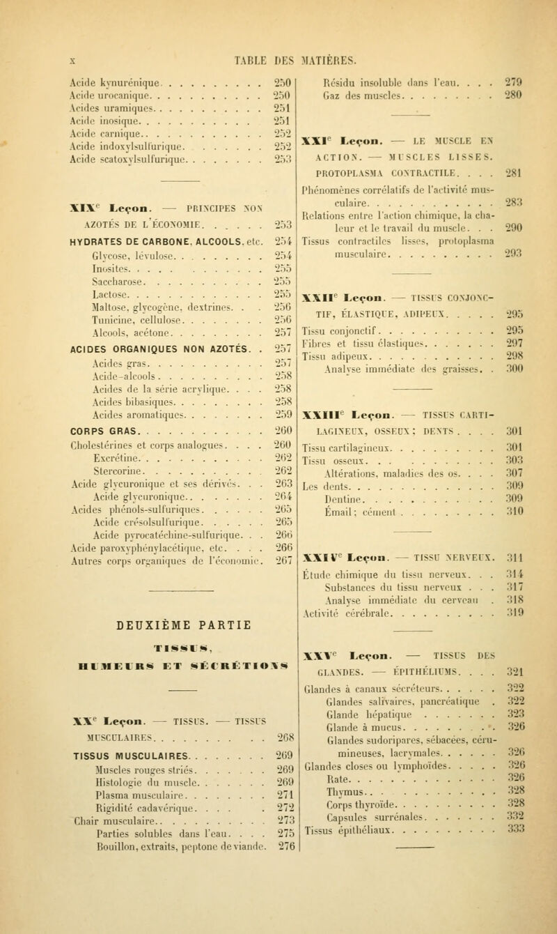Acide kynurénique. . . Acide unicaniquo. . . . Acides uramiqucs. . . . Acide inosique Acide carnique Acide indoxylsull'urique. Acide scatoxylsulfurique XIX*^ Leçon. — PRINCIPES NON AZOTKS DE l'économie. ..... HYDRATES DE CARBONE, ALCOOLS, etc. Glycose, lévulose Inosites Saccharose Lactose Maltose, glycogènc, dextrines. . Tunicine, cellulose Alcools, acétone ACIDES ORGANIQUES NON AZOTÉS. . Acides gras Acide-alcools Acides de la série acrylique. . . . Acides bibasiques Acides aromatiques CORPS GRAS Cholcstérioes et corps analogues.... Escrétine Stercorine Acide glycuronique et ses dérivés. . . Acide glycuronique Acides phénols-sulfuriques. ..... Acide crésolsull'urique Acide pyrocatéchine-sulfurique. . . Acide paroxyphénylacétique, etc. . . . Autres corps organiques de l'économie. 250 230 251 251 252 252 253 254 254 255 235 255 256 256 257 257 258 258 238 259 200 260 2(32 262 263 264 205 265 266 266 267 DEUXIÈME PARTIE aiMElRfii ET MÊC'RÉTIOX*« Résidu insoluble dans l'eau. Gaz des muscles XX^ Leçon. — TISSUS. — TISSUS MUSCUL.VIP.ES 208 TISSUS MUSCULAIRES 269 Muscles rouges striés 269 Histologie du muscle 269 Plasma musculaire 271 Rigidité cadavérique. ... . 272 Chair musculaire 273 Parties solubles dans l'eau. . . . 275 Bouillon, extraits, pcptone de viande. 276 XXI*^ Leçon. LE MUSCLE EX .\CTION. — MUSCLES LISSES PROTOPL.\SMA CONTRACTILE. . . Phénomènes corrélatifs de l'activité mus culaire Relations entre l'action chimique, la clia leur et le travail du muscle. Tissus contractiles lisses, protoplasma musculaire XXIF Leçon. — TISSUS CONJONC- TIF, ÉLASTIQUE, ADIPEUX Tissu conjonctif Fibres et tissu élastiques Tissu adipeux Analvse immédiate des graisses. . XXIII^ Leçon. — TISSUS CARTI- L.\r,iNEUx, osseux: dents. . . Tissu cartilagineux Tissu osseux Altérations, maladies des os. . . Les dents Dcntine Email ; cément 279 280 281 283 290 293 295 295 297 298 300 301 301 303 307 309 309 310 XXIV' Leçon. — TISSU nerveux. 311 Étude chimique du tissu nerveux. . . 314 Substances du tissu nerveux ... 317 Analyse immédiate du cerveau 318 Activité cérébrale 319 XX V^ Leçon. — TISSUS DES GLANDES. ÉPITHÉLIUMS. . . . 321 Glandes à canaux sécréteurs .322 Glandes salivaires. pancréatique . 322 Glande hépatique 323 Glande à mucus 326 Glandes sudoripares, sébacées, ccru- mineuses, lacrymales 326 Glandes closes ou Ivmphoïdes .326 Rate ' 326 Thymus.. . .328 Corps thyroïde 328 Capsules surrénales 332 Tissus épithéliaux 333
