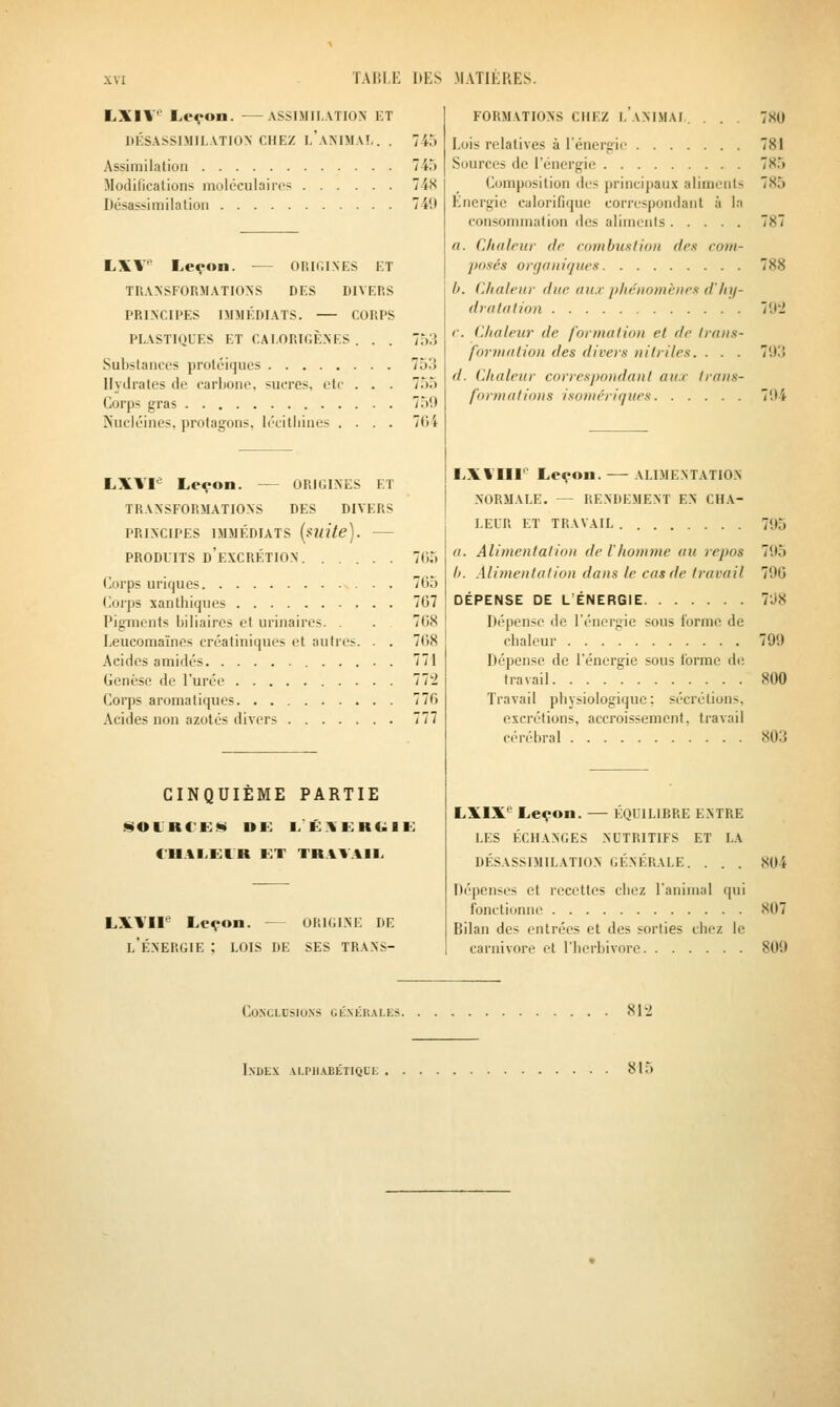 LXIV Le^on. ASSIMILATION KT DÉSASSIMII.ATION CHEZ I.'aMMAI. . . Assimilation Modifications moléculaires Désassimilalioii 745 748 74!) LXV Le^on. — ORKilNES ET TRANSFORMATIONS DES DIVERS PRINCIPES IMMÉDIATS. CORPS PLASTIQUES ET CAI.ORTCÈNES . . . Substances protéiques Hydrates de carbone, sucres, etc . . . Corps gras Kucléines, protagons. lécitliiues .... 7.'):i 753 755 75'.) 704 LXVF Le^on. — ORUilNES ET TRANSFORMATIONS DES DIVERS PRINCIPES IMMÉDIATS [mite). PRODUITS d'excrétion 7()5 Corps uriques 765 Corps santhiques 767 Pigments biliaires et urinaires. . . 768 Leucomaïnes créatiniques et autres. . . 768 Acides amidés 771 Genèse de l'urée 77'i Corps aromatiques 776 Acides non azotés divers 777 CINQUIÈME PARTIE Ji^OlRCE!!» DE l/ÉXKRUIE t'HAI.ElR KT TRAVAIL LXVIF Leçon. — ORIGINE DE l'Énergie ; lois de ses trans- formations chez I. ANIMAI . . . . Lois relatives à l'énergii' Sources de l'énergie Composition d(,'s principaux aliments Énergie calorifique correspondant à la consommation des aliments a. Clialrur de combitxtion (le.i com- posés orgainrjues h. Chaleur duc au.r plu-iioiiiciics d'/n/- dralalion c. Chaleur de formation et de traiis- fo7-malion des divers nilriles. . . . d. Chaleur correspondant au.r trans- formations isomériques 780 781 785 785 /'J'i 79:5 704 LX\'IIF Leçon. ALIMENTATION normale. — RENDEMENT EN CHA- LEUR ET TRAVAIL 795 a. Alimentation de l'homme au repos 795 h. Alimentation dans le cas de travail 796 DÉPENSE DE L'ÉNERGIE 7'J8 Dépense de l'énergie sous forme de cbaleur 799 Dépense de l'énergie sous forme de travail 800 Travail pbysiologique; sécrétions, excrétions, accroissement, travail cérébral 803 LXIX*^ Leçon. — ÉQUILIBRE ENTRE LES ÉCHANGES NUTRITIFS ET LA DÉSASSIMILATION GÉNÉRALE. . . . 804 Dépenses et recettes cbez l'animal qui fonctionne 807 Bilan des entrées et des sorties chez le Carnivore et l'herbivore 809 Conclusions généiules. 812 Index alphabétique 815