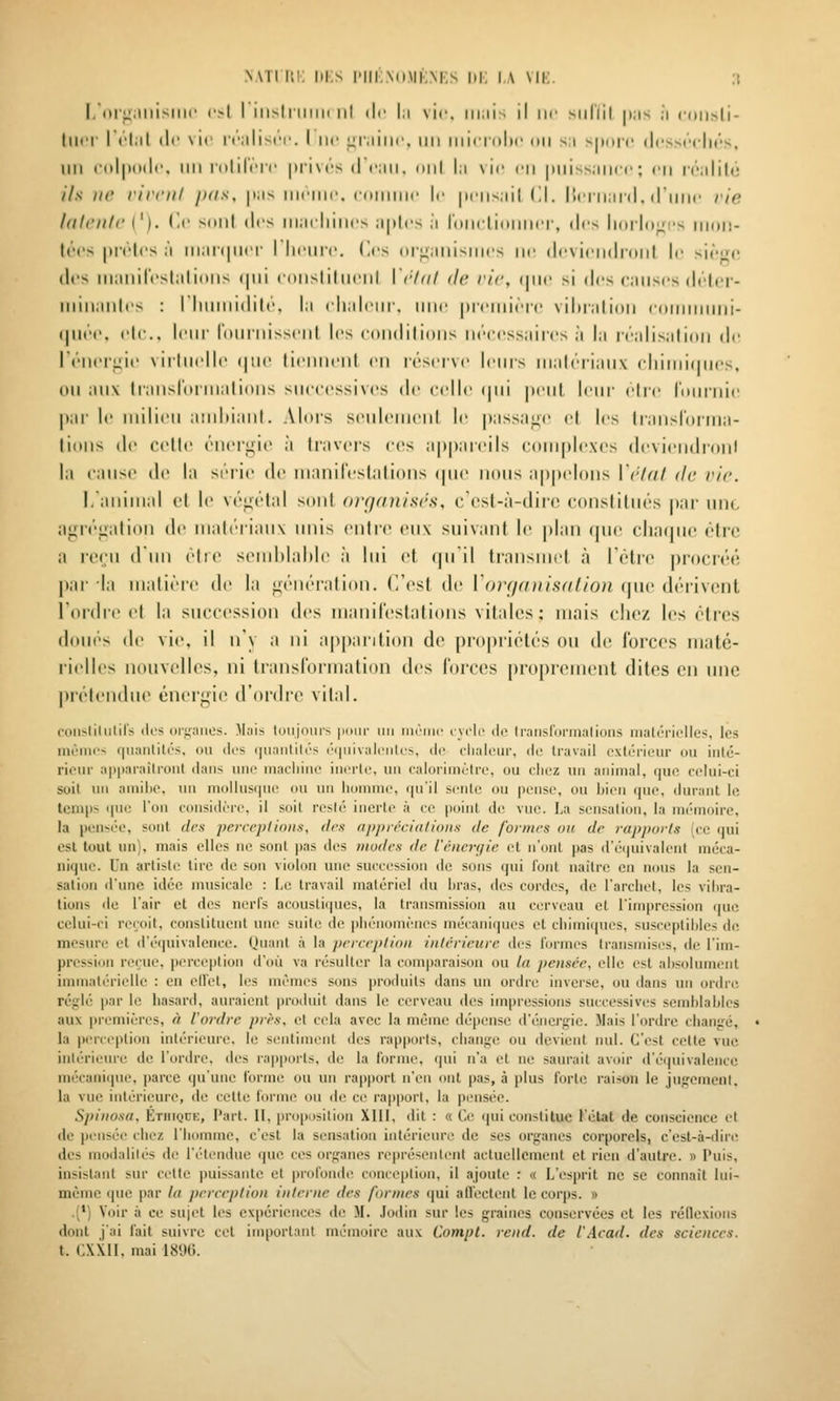 NATi i;i; iii;s |'I|i,\(i.mi;m;s m; i.\ \ii:. :( l,i»l^;,llli>lil(' ol I illsIriliiK lil (le |;i vie. iii;iis il lif silllil |t;is j (•(iii>|i- liH'i- I t'l;il (le \i(' rcMliscr. I iir ^imiiic, un uni ritlx' mi si >|i(in' (I('sm''cIm''s, un coliKitlc, iiii lolil'crr |)ri\t's d (mii. t»iil l:i vie en |Miiss;imc; ni i(''iililé ils ne rirciil /xis, |t;is iikmim. comiiic le |i('iis;iil (11. ISciiinnl. (riiiic rie hlli'lllr {'). (le soiil (les iii;i(liiiics ;i|(lcs j roiicliinilici-, des lioilo^i's iikii!- t«''('s |>i('lcs ;'i iii;ii(|ii('|- I liciiic. (les (ir^iiiiisiiics ne (Icviciididiil le sir^c (1rs iii;iiiir('sl;ilioiis qui coiisliliiciil \'i'-/(i/ <U'. rie, (|ii(> si des cmiiscs di'lcr- iiiiii;iiil('s : I liiiiiiidih'. I;i cliali'iir. uni' pi'cniiri'c viliiiilion iiiiMnnini- (|11('m', cIc. Iciu' rdiiiiiisscnt les condilions iirccssiiiics à la ivalisMlidii de rriici^ic \irliirll(' (juc ticniicnl en loscivc Iciiis in;d(''iiaiix cliiinifiiics, 011 anx lianslornialions successives de celle (|ui peut leur elle j'nuiiiie |»ar le milieu aud)iaMl. Alors seulonieul h^ |)assage cl les liaiisCoi-tria- lioiis (le celle cMieigie il travers ('(^s appareils coiiiplexes devieiidi-onl la caiiso (le la série de luanileslalioiis ipie nous appelons VéUil de vie. I.animal et le vt'^i'tal soûl organisés, c'cst-à-dirc constitiu'-s |iar uni, agiéi^ation de mati'riaux unis on\rc, eux suivant le plan que charpie ('trc a re(;u d'un ('tie send)lal)le à lui (^t qu'il transmet à rtUre procn'u; par la mati('re de la ^('nc'ration. (l'est de Vorgaiiisulion (pie d(''iivent Tordre et la succession des manirestalions vitales: mais chez les (Mrcs dou(^s de vie, il n'y a ni apparition de propri(U('s ou de forces maté- rielles nouvelU^s, ni translormation des forces proprement dites en une prc^tendue énergie d'ordre vital. coiisliliilifs ili's (Hfiiiiies. M.iis tonjoius |iiiiir un inr'inc i velu de Iransformalions malériclles, les mêmes f|ii;mlités, ou des (Hiniililés ('(|iiiv;ileiile^, de elialeur, de travail extérieur ou intc- rienr apparaîtront dans une iiiacliiiie inerte, uu calorimètre, ou chez un animal, que celui-ci soit un amihe, un niollusr|ue ou un homme, qu'il sente ou pense, ou bien (pie, durant le teni|)s que l'on considère, il soit resié inerte à ce point de vue. La sensalion, la nK'moirc, la pensée, sont des perceptions, (1rs apprâcialions de formes ou de rapports (ce qui est tout un), mais elles ne sont pas des modes de l'énen/ie et n'ont pas d'équivalent méca- nique. Un arti»l(! tire de son violon une succession de sons qui l'ont naître en nous la sen- sation d'une idée musicale : I-c travail matériel du hras, des cordes, de l'archet, les vihra- tions de l'air et des nerfs acoustiques, la transmission au cerveau et l'impression que celui-ci reçoit, constituent une suite de phénomènes mécaniques et chimiques, susceptibles de mesure et d'équivalence. Quant à la perception intérieure des formes transmises, de l'im- pression reçue, perception d'où va résulter la com|)araisou ou la pensée, elle est absolument immatérielle : en ellet, les mêmes sons produits dans un ordre inverse, ou dans un ordre réglé par le hasard, auraient produit dans le cerveau des impressions successives semblables aux premières, à l'ordre près, et cela avec la même dépense d'énergie. Mais l'ordre changé, la perception intérieure, le sentiment des rapjwris, change ou devient nul. C'est cette vue intérieure de l'ordre, des rapports, de la forme, qui n'a et ne saurait avoir d'éipiivalence mécanique, parce qu'une forme ou un rapport n'en ont pas, à plus forte raison le jugemcnl. la vue intérieure, de cette forme on de ce rapport, la pi'nséc. S]>inosa. ÉTiiiQnK, Part. Il, proposition XIII, dit : « Ci; ipii constitue l'élat de conscience et de pensée chez l'homme, c'est la sensation intérieure de ses organes corporels, c'est-à-dire des modalités de l'étendue que ces organes rei)résenlenl actuellement et rien d'autre. » Puis, insistant siu cette puissante et i)rofonde conception, il ajoute : « L'esprit ne se connaît lui- même que par la perception interne îles formes i|ui atVectent le corps. » .(') Voir à ce sui<'t les expériences de M. Jodin sur les graines conservées cl les réllexions dont j'ai fait suivre cet important mémoire aux Compt. rend, de l'Acad. des sciences. t. CXXII, mai 181)0.