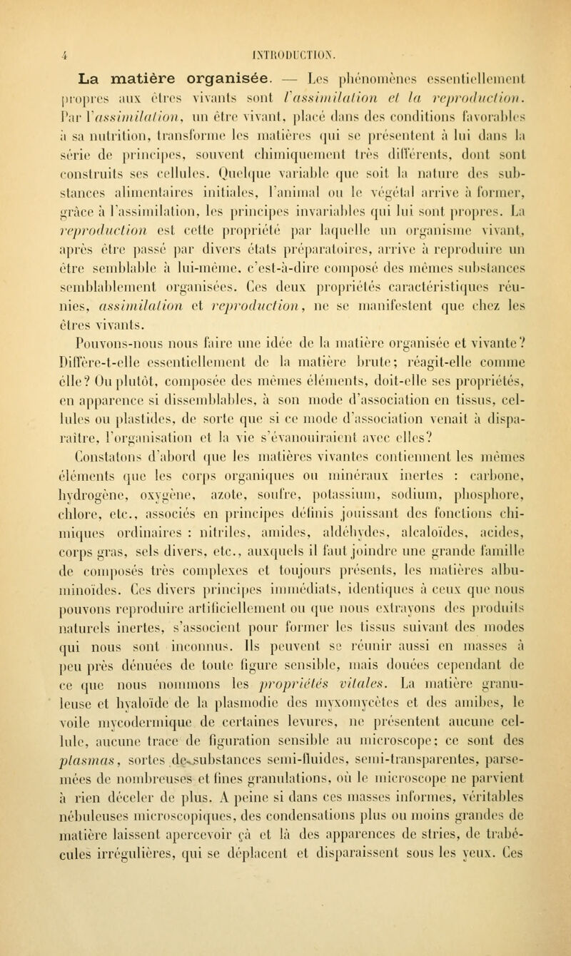 La matière organisée. — Los pliriioniriios essentiellement propres aux èlrcs vivants sont rassiiiiildlion et la reproduclion. Par Vassiinihi/ion, un être vivant, placé dans des conditions favorables il sa nutrition, Iranslornie les matières qui se présentent à lui dans la série de principes, souvent chimiquement tivs dilîérents, dont sont construits ses cellules. Ouelque variable que soit la nature des sub- stances alimentaires initiales, Tanimal ou le végétal arrive à former, grâce à l'assimilation, les principes invariables qui lui sont propres. La reproduction est cette propriété par laquelle un organisme vivant, après être passé par divers états préparatoires, arrive à reproduire un être semblable à lui-même, c'est-à-dire composé des mêmes substances semblablement organisées. Ces deux propriétés caractéristiques réu- nies, assimilation et rcprodiiction, ne se manifestent que chez les êtres vivants. Pouvons-nous nous faire une idée de la matière organisée et vivante? Diffère-t-elle essentiellement de la matière brute; réagit-elle comme elle? Ou plutôt, composée des mêmes éléments, doit-elle ses propriétés, en apparence si dissemblables, à son mode d'association en tissus, cel- lules ou plastides, de sorte que si ce mode d'association venait à dispa- raître, l'organisation et la vie s'évanouiraient avec elles? Constatons dabord que les matières vivantes contiennent les mêmes éléments que les corps organiques ou minéraux inertes : carbone, hydrogène, oxygène, azote, soufre, potassium, sodium, phosphore, chlore, etc., associés en principes délinis jouissant des fonctions chi- miques ordinaires : nitriles, amides, aldéhydes, alcaloïdes, acides, corps gras, sels divers, etc., auxquels il faut joindre une grande famille de conqiosés très complexes et toujours présents, les matières albu- minoïdes. Ces divers principes innnédiats, identiques à ceux que nous pouvons reproduire artihcicllement ou que nous extrayons des produits naturels inertes, s'associent pour former les tissus suivant des modes qui nous sont inconnus. Ils peuvent se réunir aussi en masses à peu près dénuées de toute figure sensible, mais douées cependant de ce que nous nommons les propriétés vitales. La matière granu- leuse et hvaloïde de la plasmodic des myxomycètes et des amibes, le voile mycodermique de certaines levures, ne présentent aucune cel- lule, aucune trace de figuration sensible au microscope: ce sont des plasmas, sortes de^^ubstances semi-fluides, semi-transparentes, parse- mées de nombreuses et fines granulations, où le microscope ne parvient à rien déceler de plus. A peine si dans ces masses informes, véritables nébuleuses microscopiques, des condensations plus ou moins grandes de matière laissent apercevoir çà et là des apparences de stries, de trabé- cules irrégulières, qui se déplacent et disparaissent sous les yeux. Ces