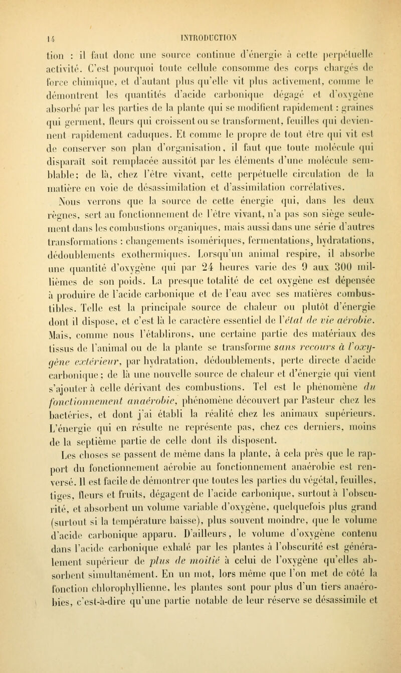 tion : il faut donc une source continue d'énergie à cette |)ei'pétuelle activité. C'est pourquoi toute cellule consouune des corps chargés de force chimique, et d'autant plus qu'elle vit ])his activement, comme le démontrent les quantités d'acide carhonitpie dégagé et d'oxygène absorhé par les parties de la plante qui se modifient rapidement : graines qui germent, ileurs qui croissent ou se transforment, feuilles qui devien- nent rapidement caducjues. Et comme le propre de tout être qui vit est de conserver son plan d'organisation, il faut (|ue toute molécule qui disparaît soit remplacée aussitôt par les cléiuenls d'une molécule sem- blable; de là, chez l'être vivant, cette perpétuelle circulation de la matière en voie de désassimilation et d'assimilation corrélatives. Nous verrons que la source de cette énergie qui, dans les deux règnes, sert au fonctionnement de l'être vivant, n'a pas son siège seule- ment dans les combustions organiques, mais aussi dans une série d'autres transformations : changements isomériques, fermentations, hydratations, dédoublements exothermiques. Lorsqu'un animal respire, il absorbe une quantité d'oxygène qui par 24 heures varie des 9 aux 300 mil- lièmes de son poids. La presque totalité de cet oxygène est dépensée à produire de l'acide carbonique et de l'eau avec ses matières combus- tibles. Telle est la principale source de chaleur ou plutôt d'énergie dont il dispose, et c'est là le caractère essentiel de Vétat de vie aérobie. Mais, comme nous l'établirons, une certaine partie des matériaux des tissus de l'animal ou de la plante se transforme sans recours à Voxy- gène extérieur, par hydratation, dédoublements, perte directe d'acide carbonique ; de là une nouvelle source de chaleur et d'énergie qui vient s'ajouter à celle dérivant des combustions. Tel est le phénomène (bi fonctionnement anaérobie, phénomène découvert par Pasteur chez les bactéries, et dont j'ai établi la réalité chez les animaux supérieurs. L'énergie qui en résulte ne représente pas, chez ces derniers, moins de la septième partie de celle dont ils disposent. Les choses se passent de même dans la plante, k cela près que le rap- port du fonctionnement aérobie au fonctionneuunit anaérobie est ren- versé. 11 est facile de démontrer que toutes les parties du végétal, feuilles, tio-es, fleurs et fruits, dégagent de l'acide carbonique, surtout à l'obscu- rité, et absorbent un volume variable d'oxygène, quelquefois plus grand (surtout si la température baisse), plus souvent moindre, que le volume d'acide carbonique apparu. D'ailleurs, le volume d'oxygène contenu dans l'acide carbonique exhalé par les plantes à l'obscurité est généra- lement supérieur de plus de moitié à celui de l'oxygène qu'elles ab- sorbent simultanément. En un mot, lors même que l'on met de côté la fonction chlorophyllienne, les plantes sont pour plus d'un tiers anaéro- bies, c'est-à-dire qu'une partie notable de leur réserve se désassimile et