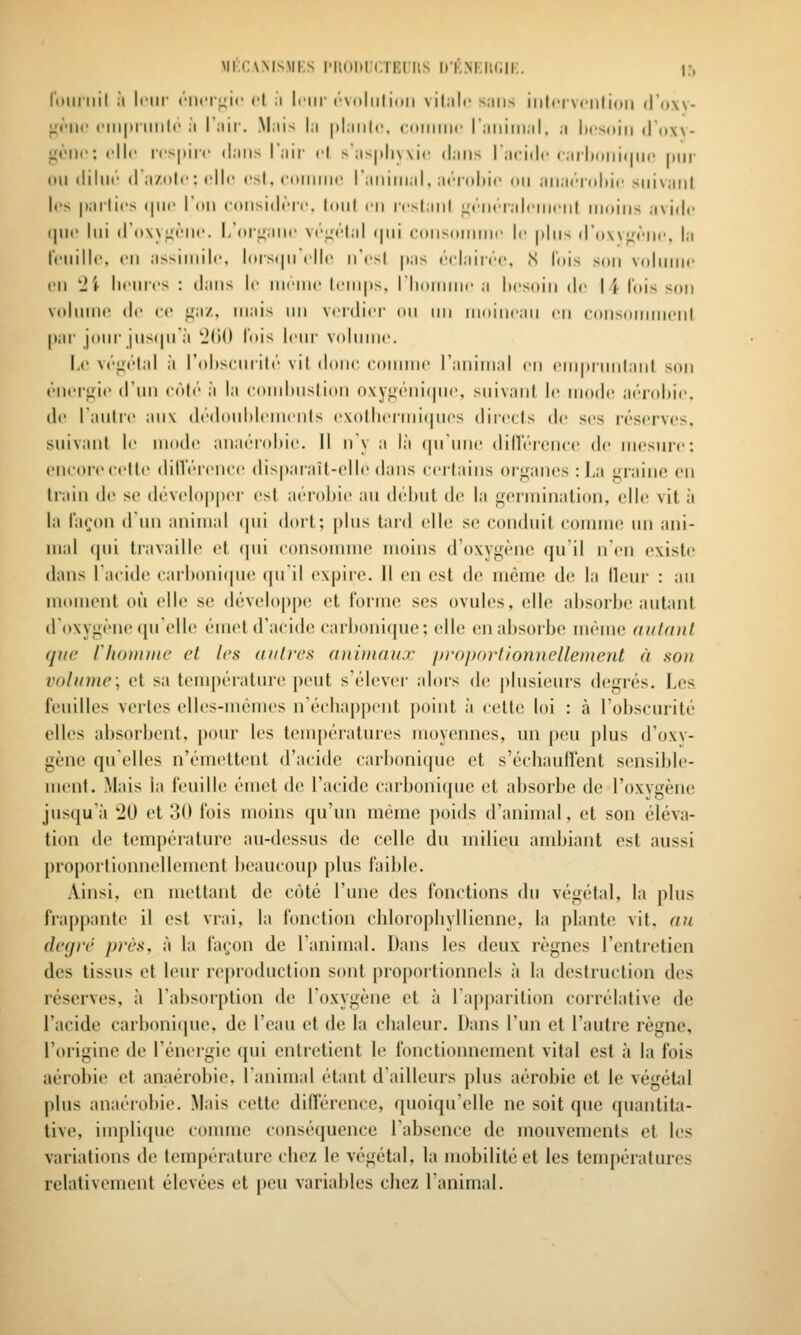 Mi.(:\MSMi:s l'itohUCTEiiMS D'i^inkiumi:. i:, rniiiiiil ;i Inir ('•iiiT^ic et ;i leur ('■\uliil imi silalc miiis iiilriNciilioii dOw- j^t'iic ciiipiiiiilc il l'iiir. Mais la |>l:iii|c, coiiiiiic raiiiiii.il. a Itcsuin (Tow- gi'iic: elle rcs|iiir dans l'aii- cl s'asplu vie (j.ins lacitlc (•,ir|)(»iii(|ii(' |iiir oildiliic (I a/.n|i': (■!!(■ csl, ('(iiiinic raiiinial, at'-niliir ou aiiat'i'nliic suivant los pallies (|iii> l'on cniisidrir, Iniil rii icsiaiil «rriKTalciiirnl muins avide (jne lui (ro\\i:»''lie. I,'organe v/'^élal i|iii coiisoiimie le plus d'ow^èlie, la reiiille. en a>>iniili', l(tist|ii elle n'est pas éclairée, S l'ois son vidimie en 'Ji heures : dans le nieiiie lein|is, riionMiic a hesoin de I '^ lois son vidiniie de ee ^a/.. mais nn vei'dier on nn nioiiiean en eonsoinnienl par jour jiis(|n;i 'J(»() l'ois leui' volume. Le végétal ;i rtdiseurilt'' vit donc comme ranimai en emprmilanl ^on éiierfiie d'im côté ;i la comhiistion o\yut''ni(pie, snivanl le mode aéi-oliie. de lauti'e aux d(''doul)lements e\o|hermi(|ues dire(ts de ses réserves, suivant le mode ana('T(dMe. Il iiy a là (piinie (lill'(''rence de mesure: encore cette dillérence dispaiait-elle dans ceitains organes : l,a graino on train de se (lévelop|)er est aérobie au déhut de la germination, elle vit à la façon d un animal (pii dort; plus tard elle se conduit comme un ani- mal (pii travaille et (pii consoimne moins d'oxygène qui! n'eu existe dans l'acide carbonicpie qui! expire. 11 en est de même de la Heur : au moment où elle se développe et forme ses ovules, elle absorbe autant d'oxygène (pielle émet d'acide carbonique; elle en absorbe même aidant que riiontine et les autres animaux in-oporllonnelleinent à son volume; et sa température peut s'élever alors de j)lusicurs degrés. Les feuilles vertes elles-mêmes n'échappent point à cette loi : à l'obscurité elles absorbent, pour les températures moyennes, un peu plus d'oxv- gène quelles n'émettent d'acide carbonicjue et s'écliaulVent sensible- ment. Mais la feuille émet de l'acide carbonique et absorbe de l'oxvgène jusqu'à 20 et 30 fois moins qu'un même poids d'animal, et son éléva- tion de température au-d(!ssus de celle du milieu ambiant est aussi proportionnellement beaucoup plus faible. Ainsi, en mettant de coté l'une des fonctions du végétal, la plus frappante il est vrai, la fonction chlorophyllienne, la plante vit, an degré jn'ès, à la façon de l'animal. Dans les deux règnes l'entretien des tissus et leur reproduction sont proportionnels à la destruction des réserves, à rabsorption de loxygène et à l'apparition corrélative de l'acide carbonijjue, de l'eau et de la chaleur. Dans l'un et l'autre règne, l'origine de l'énergie (pii entretient le fonctionnement vital est à la fois aérobie et anaérobie, l'animal étant d'ailleurs plus aérobie et le végétid plus anaérobie. Mais cette différence, quoiqu'elle ne soit que quantita- tive, implique connue conséquence l'absence de mouvements et les variations de température chez le végétal, la mobilité et les températures relativement élevées et peu variables chez l'animal.