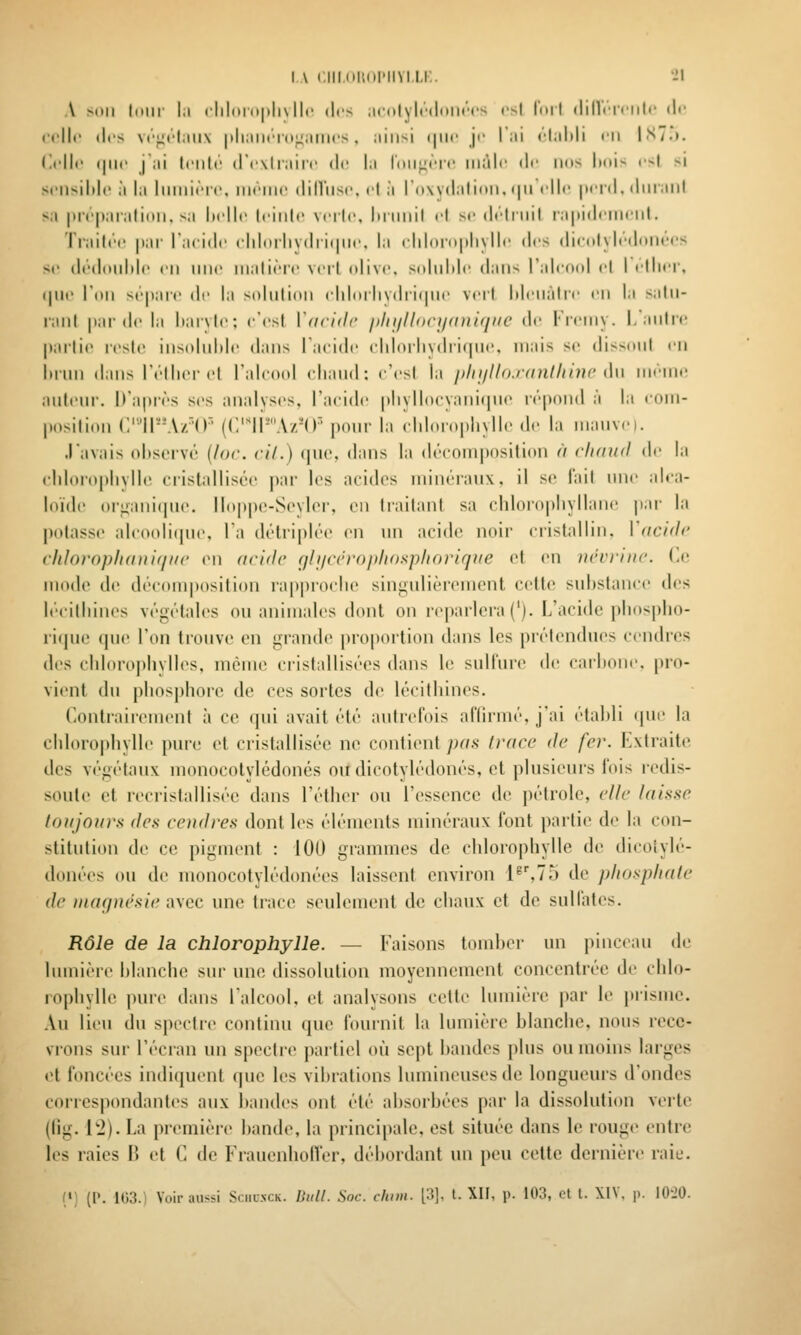 I \ (.IIKil'.dl'IlVI.Li:. 'il A xtll Iniir |;i cllloruitlivllc (les iintlylt'ildlM'cs csl lull (lilVflriilr t\i' ct'llc (les vt''^(''l;iii\ |tli;iii(''i(»;4iilli('S . ;iiiisi (|iic ji' l'iii ('-liiMi tii |S/.». (ii'llc (|ii(' i;ii Iciili' (rcxlliiiic (le lii loii^nc iiiàlr di' nos Itois csl si Sfiisildc à la liiiiiirir, iim'iiic ililViisc, cl à rowdalinii, <|M clic perd, diiraiil s.i préparalioii, sa Itcjlc Iciiilc \citc, Itniiiil cl se di'liiiil lapidcmcnl. Ti'ailcc par l'acide cld(irlivdii(pic. la chliiropliyHe des dicolyli'dfmecs se di'ddidile en nnc nialièrc vcil olive, solulde dans l'alcool cl I cllier, (pic l'on sépare de la sidiilion chlorlivdrifpie verl lilenàlre en la salu- ranl par de la haryle; e'csl Vdcidc iiliijll<)<-i/<nii(iiic' de Freniy. 1,'anlre parli(> resl(> ins(dul)lc dans lacide chloiliydri(|ue, mais se disNniil en lnini dans l'éllier el Talcoid eliand: c'esl la pliiillo.rnnthinc du \\\r\\u\ anl(>Mr. D'après ses analyses, l'acide pliyllocyanicpie lépond à la eoni- posilion C'-'ll-'A-rO' (CIPA/M)' pour la eliloropliylle de la nianvei. .l'avais observé {lor. cil.) que, dans la découi|)osilion // cIkiiuI de la fliloropliylle cristallisée pai- les acides niinéianx, il se l'ail une alca- loïde or^ani(pie, lIop|)e-Scvler, en traitant sa chloropliyllane pai- la potasse alcooli(pie. la détriplée en un acide noir cristallin. Vncidc chloropluniif/iic v\\ acide (jhicin-ophosphoriqiic et en ncrrnic. (aï mode de décom|)osition rappioclie singulièrement cette substance des lécitliines végétales ou animales dont on reparlera ('). L'acide i)liosplio- rique (pie l'on trouve en grande proportion dans les prétendues cendres des cidoroplivlles. même cristallisées dans le sulfure de eailionc. pro- vient du phosphore de ces sortes de lécithines. Contrairement à ce qui avait été autrefois afliruié. j'ai établi ipu- la chlorophylle pure et cristallisée ne contient pas Iracc de fer. Kxtraite des végétiiux monocotylédonés ou dicotylédones, et plusieurs fois redis- soute et recristalliséc dans l'éther ou l'essence de pétrole, elle laisse toujours des cendres dont les éléments minéraux l'ont partie de la con- stitution de ce pigment : 100 grammes de chlorophylle de dicolylé- donées ou de monocotylédonées laissent environ l^%75 de phosphate de magnésie avec une trace seulement de chaux et de sulfates. Rôle de la chlorophylle. — Faisons tomber un pinceau de lumière blanche sur une dissolution moyennement concentrée de chlo- rophylle pui'c dans l'alcool, et analysons cette hunière par le prisme. Au lieu du spectre continu que fournit la lumière blanche, nons rece- vrons sur l'écran un spectre partiel où sei)t bandes plus ou moins larges (^t foncées indiquent que les vibrations lumineuses de longueurs tl'ondes correspondantes aux bandes ont été absorbées par la dissolution verte (llg. l'2). La première bande, la principale, est située dans le rouge entre les raies B et C de FrauenholVer, débordant un peu cette dernière raie. (•; (I*. 1(53.1 Voir aussi Sciiunck. Dull. Soc. chim. 13], t. XII, p. 103, et t. XIV, p. lOiO.