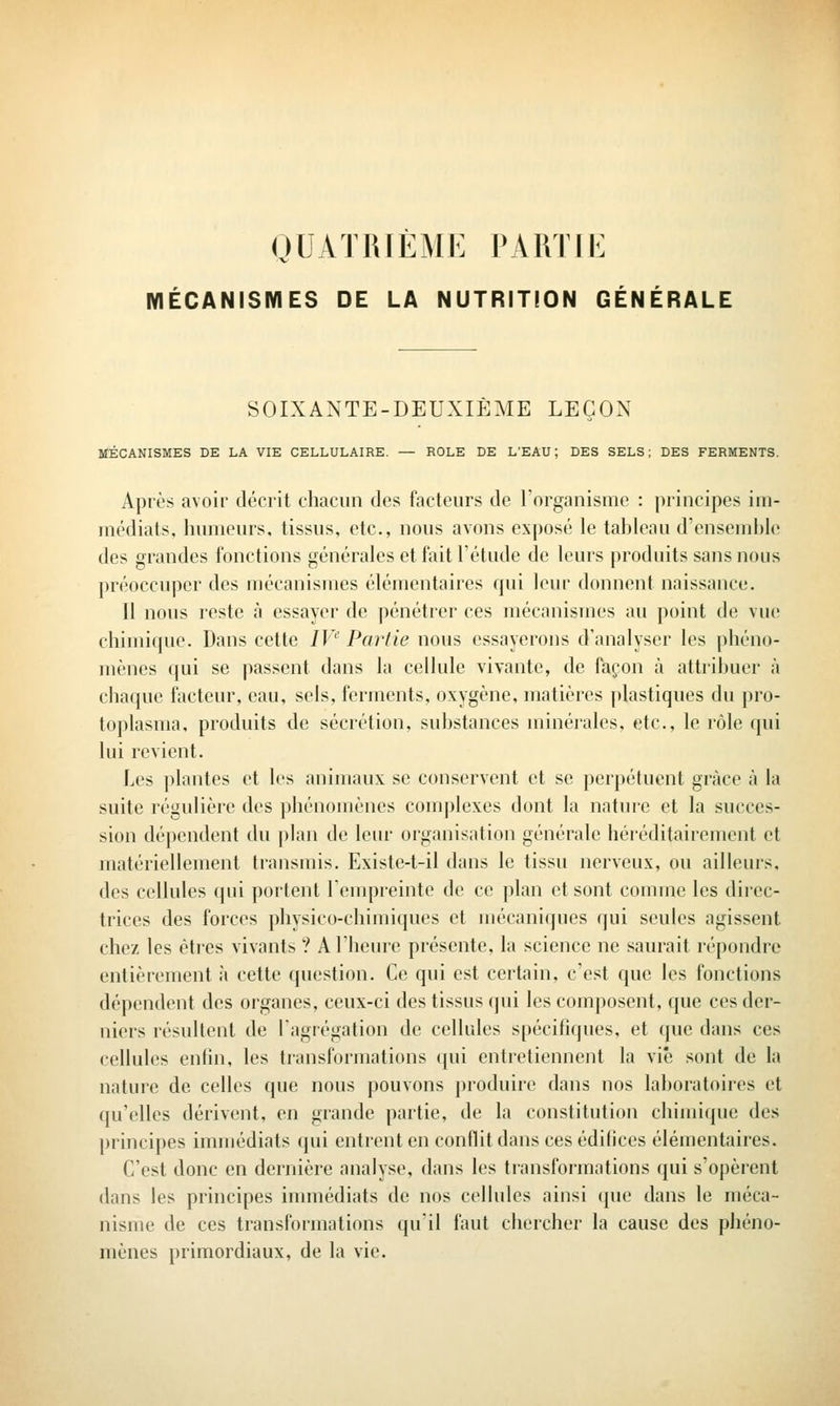 QUATRIEME PARTIE mÉCANISMES DE LA NUTRITtON GÉNÉRALE SOIXANTE-DEUXIÈME LEÇON MÉCANISMES DE LA VIE CELLULAIRE. — ROLE DE L'EAU; DES SELS; DES FERMENTS. Après avoir décrit chacun des facteurs de l'organisme : principes im- médiats, humeurs, tissus, etc., nous avons exposé le tahleau d'enseud)le des grandes fonctions générales et fait l'étude de leurs produits sans nous préoccuper des mécanismes élémentaires qui leur donnent naissance. Il nous reste à essayer de pénétrer ces mécanismes au point de vue chimique. Dans cette /P Partie nous essayerons d'analyser les phéno- mènes qui se passent dans la cellule vivante, de façon à attribuer à chaque facteur, eau, sels, ferments, oxygène, matières plastiques du pro- toplasma, produits de sécrétion, substances minérales, etc., le rôle qui lui revient. Les plantes et les animaux se conservent et se perpétuent grâce à la suite régulière des phénomènes complexes dont la nature et la succes- sion dépendent du plan de leur organisation générale héréditairement et matériellement transmis. Existe-t-il dans le tissu nerveux, ou ailleurs, des cellules qui portent lempreinte de ce plan et sont comme les direc- trices des forces physico-chimiques et mécaniques (jui seules agissent chez les êtres vivants ? A l'heure présente, la science ne saurait répondre entièrement à cette question. Ce qui est certain, c'est que les fonctions dépendent des organes, ceux-ci des tissus (jui les composent, que ces der- niers résultent de l'agrégation de cellules spécifiques, et que dans ces cellules enfin, les transformations qui entretiennent la vie sont de la nature de celles que nous pouvons produire dans nos laboratoires et qu'elles dérivent, en grande partie, de la constitution chimique des principes immédiats qui entrent en conflit dans ces édifices élémentaires. C'est donc en dernière analyse, dans les transformations qui s'opèrent dans les principes inunédiats de nos cellules ainsi (pie dans le méca- nisme de ces transformations qu'il faut chercher la cause des phéno- mènes primordiaux, de la vie.