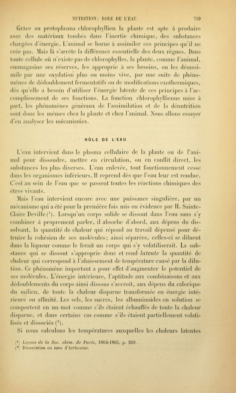 Gràrc Mil |)l'u|o|)l,isill,l r|||iini|ili\ Ilirii |;i |il;ilit(' ('^t ;i|)tc il |)r()(liiil'i! :iV(>(' (les iiiiilci'iiiiix loiiilics ibiis riiicilii' rliiriiii|ii(>, des siilisliiiiccs cliarj^rt's (r(''n('r>fi('. I, ;iiiiiiiiil se hdiiu' à ;issimilt'r ces luiiicipcs (|iril ik; crée |);is. Mais là sanrlc la (lillV'rciU'c ossciilicllc tirs <l(ii\ rt'<riies. Dans liiiilc cellule où iTexisIe jtas de eliloioplivlles, la pLiiile. ((iiiiiiie ranimai, eiiiiiiauasine ses réserves, les a|>|H(>|>iie à ses liesdiiis, ou les désassi- iiiile |iiii' une oxydation pins on iiinins vive, par une suite d(; pliéno- iiiènes de dédoiiMeinent reniienlalirs on de inodiliealions exotliennirpios. dès ipielle a liesoin diitiliser l'éiieri-ie lalenle de ces piincipes à Tac- couiplisseinent de ses l'onclions. La l'onclion chloiopliyllienne mise à pail, les pliénoniènes ^fénéi'aiix de rassiinilalion el de la dénnlrition sont dune les niénies clie/ la plante et elle/ ranimai. .Nous allons essaver d'iMi analyser les mécanismes. ■ RÔLE DE LEAU I/ean iiiler\ieiil dans le plasma cellulaire de la plante on de rani- mai pour dissoudre, mettre en circulation, on en conilit dii'cct, les sulistanees les plus diverses. L'eau enlevée, tout fonctionnement cesse dans les organismes inférieurs. Il reprend dès (pie leaii leur est rendue, f/est au sein de l'eau ipie se passent toutes les réactions cliimiijues des êtres vivants. .Mais Tean intervient encore avec une puissance singulière, par un mécanisme (pii a été pour la ])remière fois mis en évidence |)ar H. Sainte- Claire Deville('). Lors(juun cor|)s solide se dissout dans Teau sans s'y comltiner à ])roprcment parler, il absorbe d'abord, aux dépens du dis- solvant, la quantité de chaleur (pii répond au travail dépensé pour dé- truire la cohésion de ses molécules; ainsi séparées, celles-ci se diluent dans la liqueur comme le ferait un corps qui s'y volatiliserait. La sub- stance qui se dissout s'a|)proprie donc et rend latente la (piantité de chaleur (pii corres|)ond à l'abaissement de température causé j)ar la dilu- tion. Ce phénomène iuqiortant a pour effet d augmenter le potentiel de ses molécules. L'énergie intérieure, l'aptitude aux combinaisons et aux dédoublements du corps ainsi dissous s'accroît, aux dépens du calori(jue du milieu, de toute la chaleur disparue transformée en énergie inté- rieure ou affinité. Les sels, les sucres, les albuminoïdes en solution se comiiortent en un mot comme s'ils étaient échauffés de toute la chaleur dispaïue, et dans certains cas comme s'ils étaient partiellement volati- lisés et dissociés (*). Si nous calculons les températures aux(pielles les chaleurs latentes (') Leçons de la Soc. chim. de Paris, 1804-1800, p. 200. (*) Dissociation en ious d'Arrlienius.