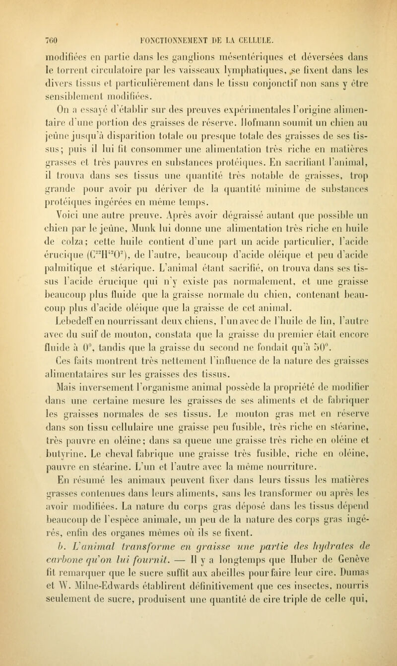 modifiées en partie dans les ganglions mésentériqucs et déversées dans le torrent circulatoire par les vaisseaux lymphatiques, ,se fixent dans les divers tissus et particulièrement dans le tissu conjonctif non sans y être sensiblement modifiées. On a essayé d'établir sur des preuves expérimentales l'origine alimen- taire d'une portion des graisses de réserve, llofmann soumit un chien au jeûne jusqu'à disparition totale ou presque totale des graisses de ses tis- sus; puis il lui lit consommer une alimentation très riche en matières grasses et très pauvres en substances protéiques. En sacrifiant l'animal, il trouva dans ses tissus une quantité très notable de graisses, trop grande pour avoir pu dériver de la quantité minime de substances protéiques ingérées en mémo temps. Voici une autre preuve. Après avoir dégraissé autant que possible un chien par le jeûne, Munk lui donne une alimentation très riche en huile de colza; cette huile contient d'une part un acide particulier, l'acide érucique (C^H0), de l'autre, beaucoup d'acide oléique et peu d'acide palmitique et stéarique. L'animal étant sacrifié, on trouva dans ses tis- sus l'acide érucique qui n'y existe pas normalement, et une graisse beaucoup plus fluide que la graisse normale du chien, contenant beau- coup plus d'acide oléique que la graisse de cet animal. Lebedeff en nourrissant deux chiens, l'un avec de l'huile de lin, l'autre avec du suif de mouton, constata que la graisse du premier était encore fluide à 0'\ tandis que la graisse du second ne fondait qu'à 50. Ces faits montrent très nettement l'influence de la nature des graisses alimentataires sur les graisses des tissus. Mais inversement l'organisme animal possède la propriété de modifier dans une certaine mesure les graisses de ses aliments et de fabriquer les graisses normales de ses tissus. Le mouton gras met en réserve dans son tissu cellulaire une graisse peu fusible, très riche en stéarine, très pauvre en oléine; dans sa queue une graisse très riche en oléine et butyrine. Le cheval fabrique une graisse très fusible, riche en oléine, pauvre en stéarine. L'un et l'autre avec la même nourriture. En résumé les animaux peuvent fixer dans leurs tissus les matières grasses contenues dans leurs aliments, sans les transformer ou après les avoir modifiées. La nature du corps gras déposé dans les tissus dépend beaucoup de l'espèce animale, un peu de la nature des corps gras ingé- rés, enfin des organes mêmes où ils se fixent. b. Vanimal transforme en graisse une partie des hydrates de carljone quon lui fournit. — H y a longtenqîs que llubcr de Genève fit remarquer que le sucre suffit aux abeilles pour faire leur cire. Dumas et W. Milne-Edwards établirent définitivement que ces insectes, nourris seulement de sucre, produisent une quantité de cire triple de celle qui.