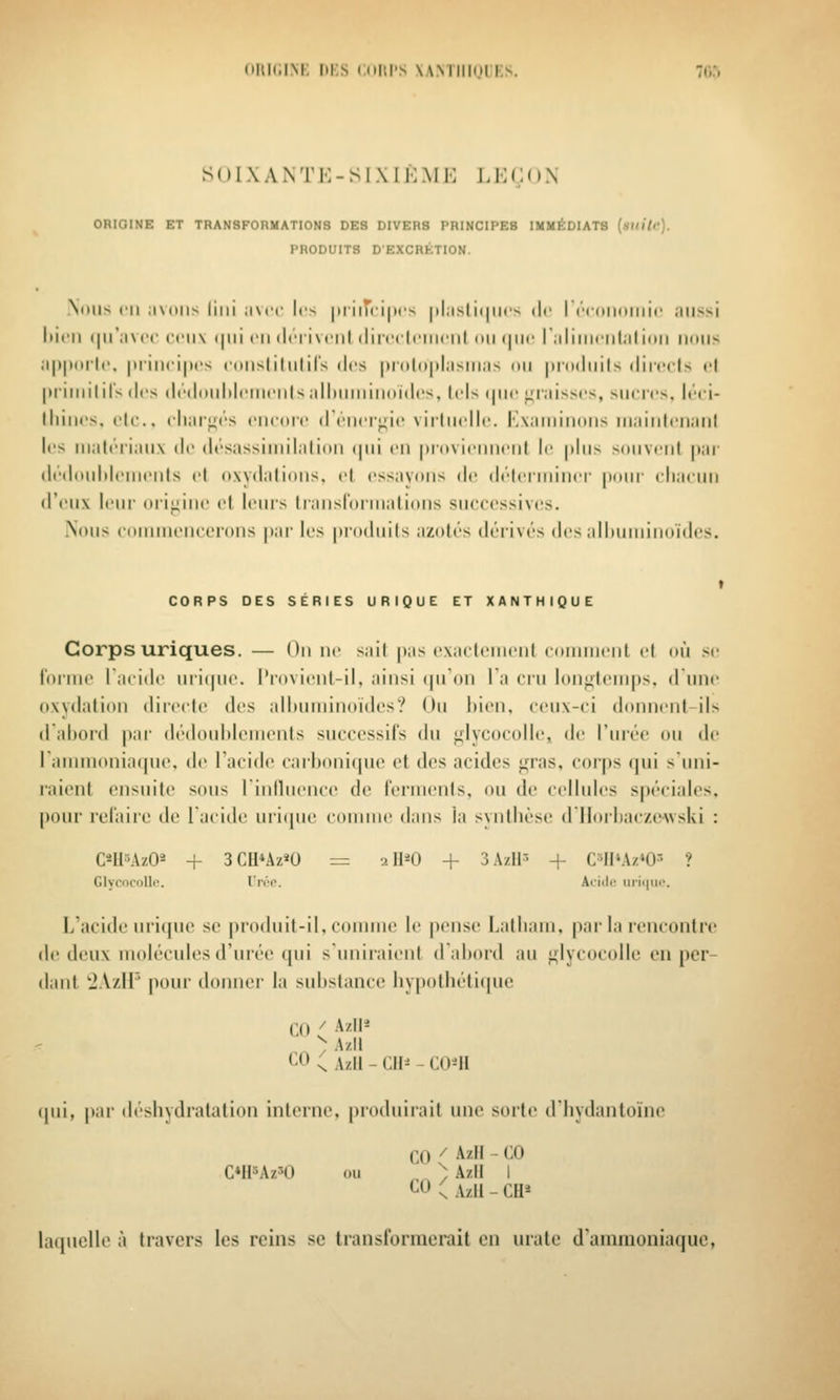 oiiit.iM; iii;s Cdiii's xamiikjiks. h;:» S () I X A N T K - S I X I !•: MK IJ] C O N ORIGINE ET TRANSFORMATIONS DES DIVERS PRINCIPES IMMÉDIATS (sKi/c). PRODUITS D'EXCRÉTION. Nous ni ;i\(iiis liiii ;i\cc les |triiT(i|t( •> |il;isli(|ii(v de I ('•((iiKtliiic ;ilissi liicii <|ir:iv(>(- rciix i|iii en (Irrivciil (lircrlniMiil mi i|iic riiliiiiciil.iiidii nous ;i|)|K»rl('. |)riiici|)('s roiislilnlils des |H()l(i|»liisiii;is ou jirodiiils diiccls cl priiiiitils des di''doiild('iii('iils,dl)uiiiiiioid('s, Icis ijnc j^'inisscs, sucres. Itci- lliiiu's, (.'le, charj^rs ciicoïc driicri^ic virlindle. Kxaininoiis niaiiilciiaiil les iiiatrriaiix do désassiiiiilalioii (|iii en |ii'(ivi(>iiii<'iit le plus souvent par dedoiihleiiienls et oxydations, et essayons de déterminer jionr eliaenn d'eux leur oii;^iiie et leurs traiisloriiiations successives. Nous coiiiinencerons par les |>io(liiits azotés dérivés des alliniiiinoïdes. t CORPS DES SÉRIES URIQUE ET XANTHIQUE Corps uriques. — On ne sait pas exactement comment et où se l'orme I acide iiri(|iie. l*rovient-il, ainsi (pTon la cru longtemps, d une oxydation dii-ecte des alliuminoïdes? On liieii. ceux-ci donnent ils dalioid |)ar dédonldemenls successifs du ^lycocolle, de l'urée ou de I ammoniaipie, de Tacide carlioni(|ue et des acides <iras, corj)s qui s'uni- raient ensuite sous riniluence de ferments, ou de cellules spéciales, pour rcl'aire de l'acide uri(pie coiniiie dans la svntlièse dlloiliac/ewski : C^ll'AzO^ + 3CU*Az«0 = 211*0 + 3AzIi-> + C'Il'Az'O-- ? Clymrollc. rivi\ Aciilc urii|uc'. L'acide uri([uc se produit-il, comme le pense Latliam, par la rencontre de deux molécules d'urée qui s'uniraient d'abord au j^lycocolle en per- dant -JAzH' pour donner la siiltsiance liypotliéti(|ue CO C ■^'' ) Azil CO ^ A/.I1 - CH^ - CO^H qui, |iar déshydratation interne, produirait une sorte d'hydantoïne CO / AzH - CO CMlUz^O ou ^^ ) AzI! I CO ; Azii - eu* laquelle à travers les reins se transformerait en urale d'ammoniaque,