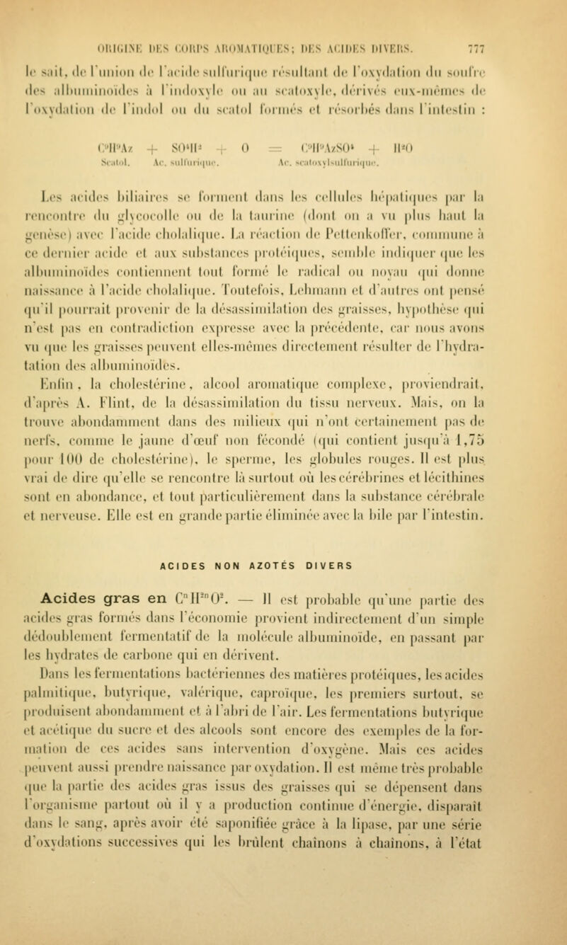 II' >.iil. tic I llliioii (Ir I ai'iilr >iilriiri(|iic nxill.iiil ilr I owdiilioii ilii Miiii'ir (!(•> ;illMiiiiiii()ul(.'S à iiiKJoxylr on mii sculii.xylc, (h'iiivrs nix-niciiics de I (i\y(liili(iri fli riiidiil on dn scnlid loiim-s cl tf-sorhés d;nis I iiilcslin : (;''I1A/ + SOMh r 0 := (;'ll''A/SO» + 11*0 Sciilol. Ao. siiiriii'ii|uc. Ar. M';ilo.\yl>uirtirii|iii'. Les ncidcs Inli.iirt's se foiinrnl d.ins les ('«dinlcs li(''|i;ili(|n<'s |t;ir la irnconti'c dn ^lycoiollc on do la (anrinc (dont on a vn [tins liant la jfonèso) avec Tacidi! cliolali(|ne. La iraction do PcltcnkidVt r. conininni' à ce dcrnicf acide cl an\ snhstanccs |)i()tci(incs, scinidc indi(|ncr (pic les alhnniinoidcs contiennent tont foiiné le radical on noyan (|iii donne naissance à l'acide cliolali(|ne. Tontefois, Leliniann et daiitres f>nt pensé qnil ponirail |)rovi'nir de la désassimilation (\e^ ^naisses, hypothèse <pii n'est pas en contradiction expresse avec la précédente, car nons avons vn que les graisses penvenl cllcs-niènies directement résniter de lliydra- tation des alhnniinoidcs, Enlin , la cholestérine. alcool aroinatirpie complexe, |)roviendrait. d'après A. Flint. de la désassimilation dn tissu nerveux. .Mais, on la lidiive ahondaiimicnl dans des milieux (pii n'ont certainement pas de nerls, comme le jaune d'œnf non fécondé ((pii contient jnsfprà 1,75 pour 1(10 de cholestérine), le sperme, les jrlohnles ronges. Il est pins vrai de diic ipielle se rencontre làsurtont où lescéréhrines et lécithines scmt en ahondance, et tont particnlièrcment dans la suhstance céréhrale et nerveuse. Elle est en grande partie éliminée avec la hile par lintestin. ACIDES NON AZOTES DIVERS Acides gras en C1P0'. — 11 est prohable qu'une partie des acides gras formés dans Téconomie provient indirectement d'un simple dédonhlement fermentatif de la molécule alhmiiinoïde, en passant par les hydrates de carbone qui en dérivent. Dans les fermentations bactériennes des matières protéiques, les acides palmitique, butyri(pie, valérique, caproïcpie, les premiers surtout, se produisent abondannnent et à labii de l'air. Les fermentations butyrique et aitliqne du sucre et des alcools sont encore des exem|)les de la for- mation de ces acides sans intervention d'oxygène. Mais ces acides peuvent aussi prendre naissance paroxydation.il est même très pr(d)able que la partie des acides gras issus des graisses qui se dépensent dans l'organisme partout où il y a production continue d'énergie, disparaît dans le sang, après avoir été saponifiée grâce à la lij)ase. par une série d'oxydations successives qui les brûlent chaînons à chaînons, à l'état