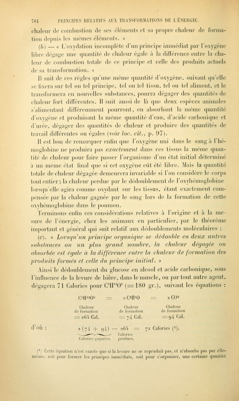 chaleur de coinl)Ustioii de ses éléments et sa propre chaleur de forma- tion depuis les mêmes éléments. » (^If) — c( L'oxydation incomplète d'un princi|)e immédiat par loxygène lihre dé^afre une quantité de chaleur égale à la différence entre la cha- leur de comhustion totale de ce principe et celle des produits actuels de sa transformation. » Il suit de ces règles qu'une même quantité d'oxygène, suivant qu'elle se fixera sur tel ou tel principe, tel ou tel tissu, tel ou tel aliment, et le transformera en nouvelles substances, pourra dégager des quantités de chaleur fort diiîérentcs. Il suit aussi de là que deux espèces animales s'alimentant différemment pourront, en absorbant la même quantité d'oxygène et produisant la même quantité d'eau, d'acide carbonique et d'urée, dégager des quantités de chaleur et produire des quantités de travail dilférentes ou égales (voir loc. cit., p. 97). Il est bon de remanpier enlîn que l'oxygène uni dans le sang à l'hé- moglobine ne produira pas exactement dans ces tissus la même quan- tité de chaleur pour faire passer l'organisme dun état initial déterminé à un même état final que si cet oxygène eût été libre. Mais la quantité totale de chaleur dégagée demeurera invariable si Ton considère le corps tout entier; la chaleur perdue par le dédoublement de l'oxyhémoglobine lorsqu'elle agira comme oxydant sur les tissus, étant exactement com- pensée par la chaleur gagnée par le sang lors de la formation de cette oxyhémoglobine dans le poumon. Terminons enfin ces considérations relatives à l'origine et à la me- sure de l'énergie, chez les animaux en particulier, par le théorème important et général qui suit relatif aux dédoublements moléculaires : (c). « Lorsqu un principe organique se dédouble en deux autres substances ou un plus grand nombre, la chaleur dégagée ou absorbée est égale à la différence entre la chaleur de formation des produits formés et celle du principe initial. » Ainsi le dédoul)lcment du glucose en alcool et acide carbonique, sous l'influence de la levure de bière, dans le muscle, ou partout autre agent, dégagera 71 Calories pour C'H''0^ (=180 gr.), suivant les équations : Ccip^oc = 2C2IICO = 2CO2 Chaleur Clialour Chaleur (le foriiiation de l'ûrnialion <le lorination = 265 Cal. = 74 Cal. =94 Cal. d'où : 2(74 + 94) — 265 = 71 Calories ('). (') Celte équation n'est exacte que si la levure ne se reproduit pas, et n'absorbe pas par elle- même, soit pour former les principes immédiats, soit pour s'organiser, une certaine quantité