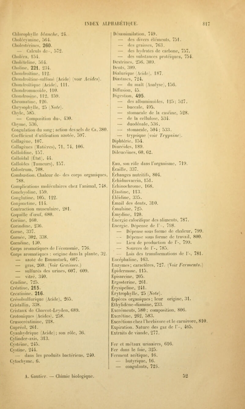 (;iil..n.|.liNll.' hhimlir. •>'». (illii|i''C\.iililir, .itit. (:lliili>>ii'iini->. 260. — Calculs (le , :û-i. (iliiih'-rn. I.*ii. l!liiili-(<-liiic, .'ilii. Choliii,-, 221, -IM. Choticlroïliiii'. 112. CM In.ïliiic-siiiroiu' (Acide) (voir Acides). <:iiiiiiilii>ïiii|iii' Ai-iilc . III. ciioiiiiioiiiiK'oï.ii-, ni). Ciiotiiliosiiir, il'j. I.V.). Clii'oiiiiiliiic, l'JCi. (ilirvM»|ili\ lie, i't Miilr). (.Iiylc, :)S... — I!i)in|)ii>iliiiii (lu-, iltO. CliMiii-, ,'i:!i;. I'.(i.'i;;iihili(iii du s;iiijî; acliou des sels de (Jii, 38(1. <l(t('rii( iciit dutilisatiun azutée, 51)7. t;idla-('ue, 107. (■.(.Ilaffc-iics (Mali.Tes), 71. 71, KH). (lolldïdiiie, |.)7. Colloïdal iKlai;. i'*. Colloïdes Tumeurs), l.')7. Colo-lrum, 71)S. Coud)Uslioii. Clialcur (le- des corps organiques, 7XS. (',oni|ilica(ious iiioli-culaires chez l'animal, 7iS. Concliyolinc, l.')!t. Con^luline, lO:». 122. Conjonctiiu-, 11 i. Contraclion musculaire, 2S1. Coquille d'teuf, (iSO. Coriine, KiO. Corindine, 23t). Coi'ue, 'SM. Coruee, 302, :i;!X. Corn(îiue, 130. Corps aromaliipies de l'économie. 77ti. Cor()S aromaliipus : i)rif;iiie dans la plante. 32. — azolé iU' Baninslark, 007. — gras. 200. i Voir liraisses.) — sulliués des urines, 007, 009. — vilré. 340. Cradiue. 725. Créaline, 215. Crealinine. 216. Crés<dsuirurique (Acide), 205. Crislalliu, 338. Cristaux do Cliarcot-Lcyden, 089. Crotoni(|ues .\ci(les}, 258. Crusocréatinine, 218. Cupri'ol, 201. Cyauliydric|ue (Acide); son r(Jle, 30. Cvlinder-axis, 313. Cysl('ine, 245. Cystiue, 2-4i. — dans les produits bact(?riens. 240. Cvtoclivmc, G. |li''sassiuiilalion, 7 49. — des divers él('-in(>uts, 751. — des graisses, 7(i3. — des liydrnles de carlioue, 757. — des substances proli!'iipies, 754. Dcxiriues. 25ti. 309. Dents, 309. hialuri(|ue Acide), 187. hiasiases, 724. — du mail (Analyse), 1.50. nillusiou, 45. Digestion, 495. — (les ali)umiuoï(lcs, 125; 527. — huccale. 495. — slomacah; de la caséine, 528. — de la cellidose, 534. — duodiitiale, 530. — stomacale, 504; 5!{3. — Irypsique (voir Trijpsiiic). Diplitcrie, 154. Diuréides, 189. Dileuc(''iu(!S, 00, 02. Kan, sou r(')le dans l'organisme, 719. Écaille. 337. Kclianges nutritifs, 804. Kcliidnovaccin, 151. Kcliinochrome. 108. lilastine, 113. Kl(jidine, 335. Kmail des dents. 310. Kmulsinc, 725. Kmydine, 120. Knerj;ic calorilifpie des aliments, 787. Energie. Dispense de 1'-, 798. — Di'-peusc sous forme <lc chaleur, 799. -- Di'pensc sous forme de travail, 800. — Ijeu de production de 1'-, 799. — Sources de 1'-, 785. — Lois des transformations de 1'-, 781. Kncéphaliue, 163. Kuzymes; caractères, 727. (Voir Ferments.) Epidermose, 115. Kpisarcine, 205. Erg(jslerine, 201. Érysipeline, 241. Krytrophylle, 25 [Xole). Espèces organiijues ; leur origine, 31. Étliylidène-diamiue, 233. Excréments, 580; composition, 800. Excrétine, 202, 583. Excrétions chez l'herhivfjrc et le Carnivore, 810. Ex|)iralion. Nature des gaz de 1'-, 4tJ5. Extraits de viande. 277. Fer cl métaux urinaires, 010. Fer dans le foie, 325. Ferment acétiipie, 10. — l)utyri(|ue, 10. — coagulants, 723. A. Cautier. — Chimie biologique. 52
