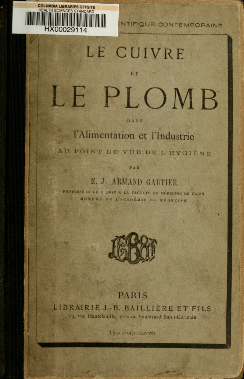 COLUMBIA LIBRARIES OFFSITE HEALTH SCENCES STANDARD HX00029114 :ntifique contemporaine LE CUIVRE ET LE PLOMB DANS 'Alimentation et l'Industrie I r E . D !■: I, ' ! r y GIÈ N E PAU L. L AliMAM) GAUTIER |■uoFts^^; m ju; c iuje a i.x kaci'ltk dk mkdecink dk iuuis MKMUUK IJ K I.'a r A I) KM I K IM' M K l> K C I N K PARIS LIBRAIRIE J.-B..BAILLIÈRE ET FILS n, me Mautefcuille, près du boulevard Sjii.t-Gonnaiu