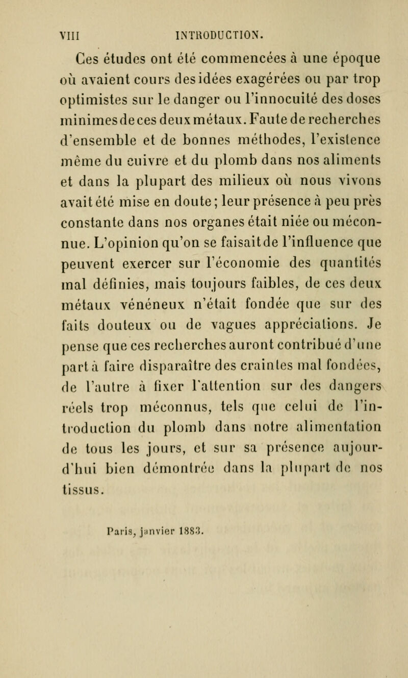 Ces études ont été commencées à une époque où avaient cours des idées exagérées ou par trop optimistes sur le danger ou l'innocuité des doses minimes de ces deux métaux. Faute de recherches d'ensemble et de bonnes méthodes, l'existence même du cuivre et du plomb dans nos aliments et dans la plupart des milieux où nous vivons avait été mise en doute ; leur présence à peu près constante dans nos organes était niée ou mécon- nue. L'opinion qu'on se faisaitde l'influence que peuvent exercer sur l'économie des quantités mal définies, mais toujours faibles, de ces deux métaux vénéneux n'était fondée que sur des faits douteux ou de vagues appréciations. Je pense que ces recherches auront contribué d'une part à faire disparaître des craintes mal fondées, de l'autre à fixer l'attention sur des dangers réels trop méconnus, tels que celui de l'in- troduction du plomb dans notre alimentation de tous les jours, et sur sa présence aujour- d'hui bien démontrée dans la plupart de nos tissus. Paris, janvier 188.3.