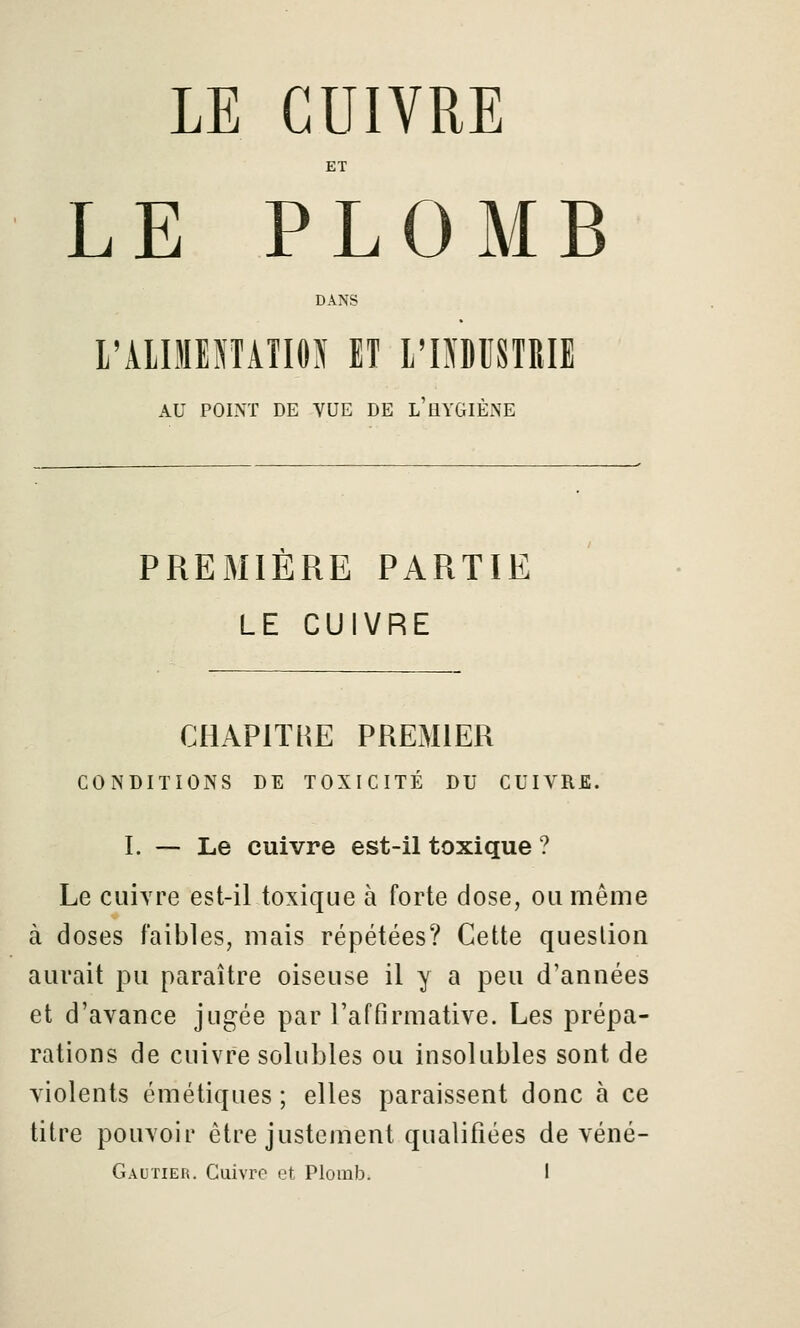 ET LE PLOMB DANS l'AlIMENTAÎIOy ET l'IOBSTRIE AU POLNT DE VUE DE l'HYGIÈNE PREMIÈRE PARTIE LE CUIVRE CHAPITRE PREMIER CONDITIONS DE TOXICITÉ DU CUIVRE. I. — Le cuivre est-il toxique ? Le cuivre est-il toxique à forte dose, ou même à doses faibles, mais répétées? Cette question aurait pu paraître oiseuse il y a peu d'années et d'avance jugée par l'affirmative. Les prépa- rations de cuivre solubles ou insolubles sont de violents émétiques ; elles paraissent donc à ce titre pouvoir être justement qualifiées de véné-