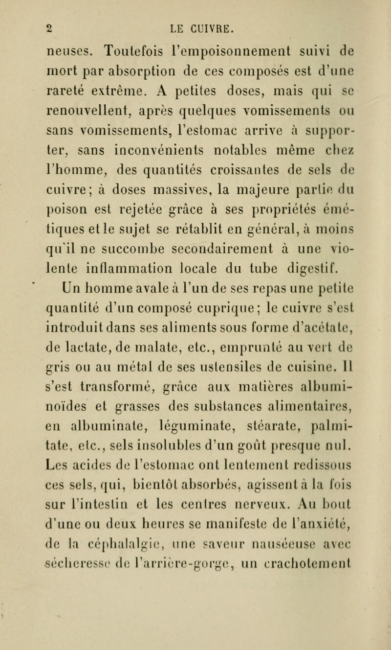 neiises. Toutefois rempoisonnement suivi de mort par absorption de ces composés est d'une rareté extrême. A petites doses, mais qui se renouvellent, après quelques vomissements ou sans vomissements, l'estomac arrive à suppor- ter, sans inconvénients notables même chez l'homme, des quantités croissantes de sels de cuivre; à doses massives, la majeure partie du poison est rejetée grâce à ses propriétés émé- tiques et le sujet se rétablit en général, à moins qu'il ne succombe secondairement à une vio- lente inflammation locale du tube digestif. Un homme avale à l'un de ses repas une petite quantité d'un composé cuprique; le cuivre s'est introduit dans ses aliments sous forme d'acétate, de lactate,de malate, etc., emprunté au veit de gris ou au métal de ses ustensiles de cuisine. Il s'est transformé, grâce aux matières albumi- noïdes et grasses des substances alimentaires, en albuminale, léguminatc, stéarate, palmi- tate, etc., sels insolubles d'un goût presque nul. Les acides de l'estomac ont lentement redissous ces sels, qui, bientôt absorbés, agissent à la fois sur l'intestin et les centres nerveux. Au bout d'une ou deux heures se manifeste de l'anxiété, (h; la céphalalpiie, une saveur nauséeuse avec sécheresse (bi l'arrière-gorge, un crachotement
