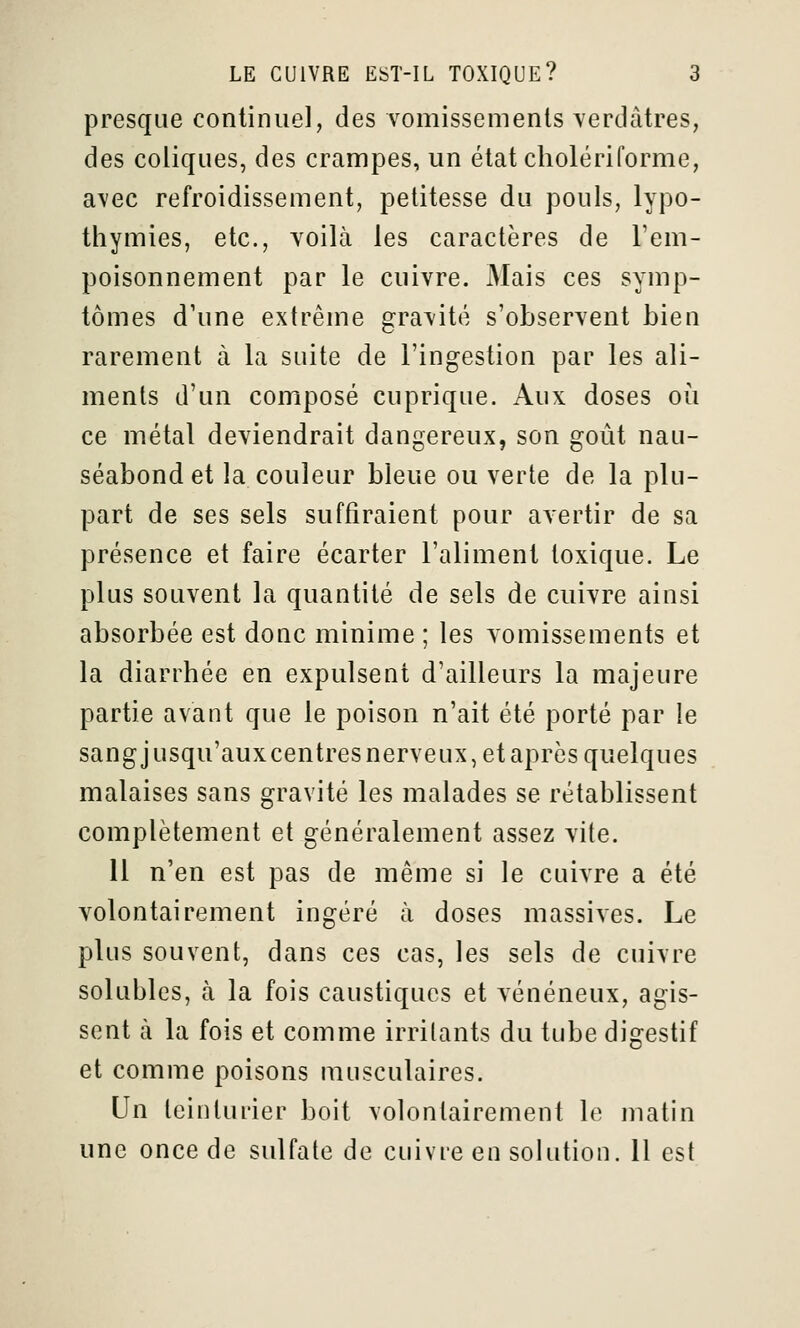 presque continuel, des vomissements verdàtres, des coliques, des crampes, un état cholériforme, avec refroidissement, petitesse du pouls, lypo- thymies, etc., voilà les caractères de l'em- poisonnement par le cuivre. Mais ces symp- tômes d'une extrême gravité s'observent bien rarement à la suite de l'ingestion par les ali- ments d'un composé cuprique. Aux doses où ce métal deviendrait dangereux, son goût nau- séabond et la couleur bleue ou verte de la plu- part de ses sels suffiraient pour avertir de sa présence et faire écarter l'aliment toxique. Le plus souvent la quantité de sels de cuivre ainsi absorbée est donc minime ; les vomissements et la diarrhée en expulsent d'ailleurs la majeure partie avant que le poison n'ait été porté par le sangjusqu'auxcentres nerveux, et après quelques malaises sans gravité les malades se rétablissent complètement et généralement assez vite. 11 n'en est pas de même si le cuivre a été volontairement ingéré à doses massives. Le plus souvent, dans ces cas, les sels de cuivre solubles, à la fois caustiques et vénéneux, agis- sent à la fois et comme irritants du tube digestif et comme poisons musculaires. Un teinturier boit volontairement le matin une once de sulfate de cuivre en solution, il est