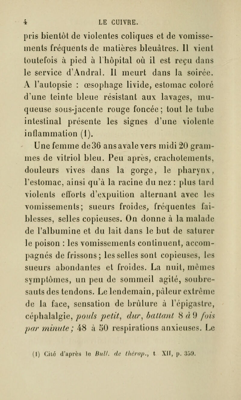 pris bientôt de \iolentes coliffues et de vomisse- ments fréquents de matières bleuâtres. Il vient toutefois à pied à Thôpital où il est reçu dans le service d'Andral. Il meurt dans la soirée. A l'autopsie : œsopliage livide, estomac coloré d'une teinte bleue résistant aux lavages, mu- queuse sous-jacente rouge foncée; tout le tube intestinal présente les signes d'une violente inflammation (i). Une femme de 36 ans avale vers midi 20 gram- mes de vitriol bleu. Peu après, crachotements, douleurs vives dans la gorge, le pharynx, l'estomac, ainsi qu'à la racine du nez : plus tard violents efforts d'expuilion alternant avec les vomissements; sueurs froides,, fréquentes fai- blesses, selles copieuses. On donne à la malade de l'albumine et du lait dans le but de saturer le poison : les vomissements continuent, accom- pagnés de frissons; les selles sont copieuses, les sueurs abondantes et froides. La nuit, mômes symptômes, un peu de sommeil agité, soubre- sauts des tendons. Le lendemain, pâleur extrême de la face, sensation de brûlure à l'épigastre, céphalalgie, pouls jjetit^ dur^ battant 8 à 9 fois par minute ; 48 à 50 respirations anxieuses. Le (1) (:iL(5 d'après lo linll. dn Uuirap., t Xlf, p. 3.'»!).