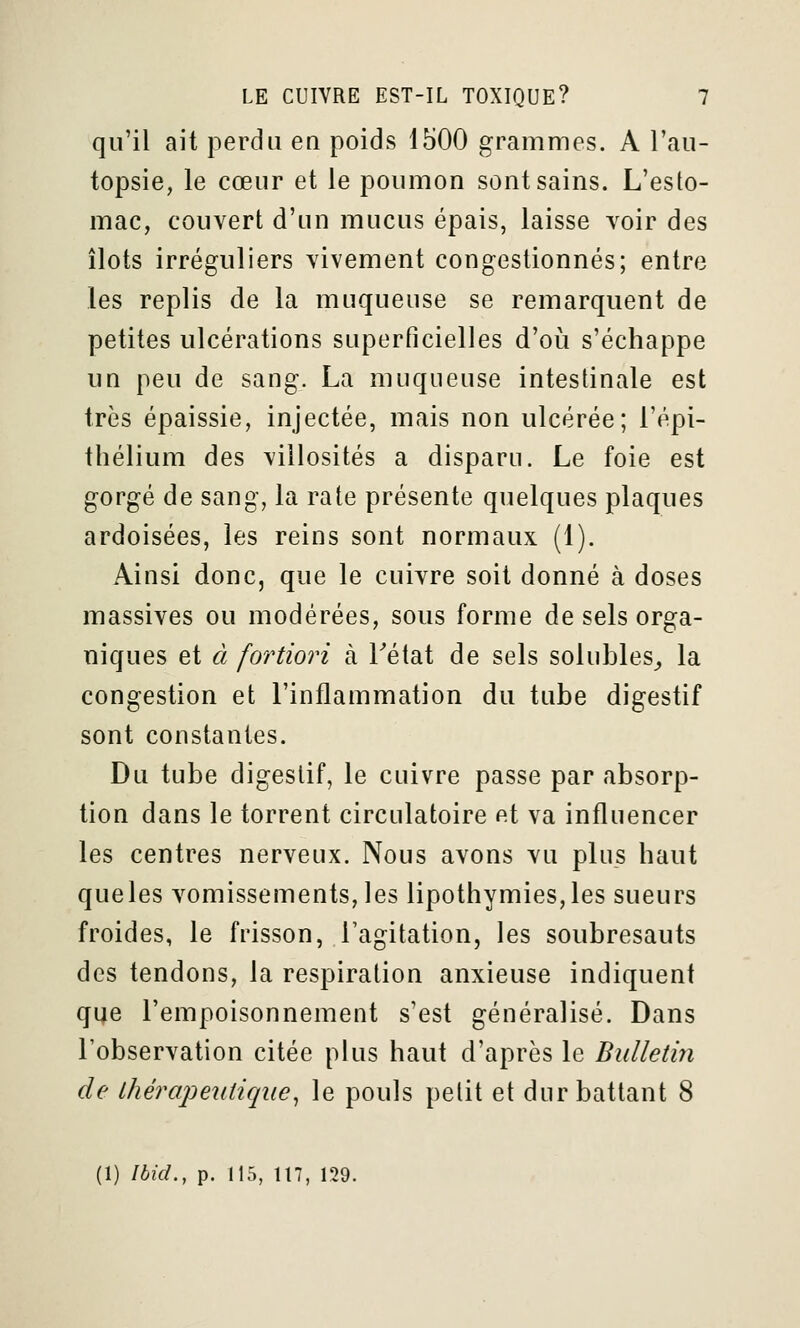 qu'il ait perdu en poids 1500 grammes. A l'au- topsie, le cœur et le poumon sont sains. L'esto- mac, couvert d'un mucus épais, laisse voir des îlots irréguliers vivement congestionnés; entre les replis de la muqueuse se remarquent de petites ulcérations superficielles d'où s'échappe un peu de sang. La muqueuse intestinale est très épaissie, injectée, mais non ulcérée; l'épi- thélium des viilosités a disparu. Le foie est gorgé de sang, la rate présente quelques plaques ardoisées, les reins sont normaux (1). Ainsi donc, que le cuivre soit donné à doses massives ou modérées, sous forme de sels orga- niques et à fortiori à Tétat de sels solubles^ la congestion et l'inflammation du tube digestif sont constantes. Du tube digestif, le cuivre passe par absorp- tion dans le torrent circulatoire et va influencer les centres nerveux. Nous avons vu plus haut queles vomissements, les lipothymies,les sueurs froides, le frisson, l'agitation, les soubresauts des tendons, la respiration anxieuse indiquent que l'empoisonnement s'est généralisé. Dans l'observation citée plus haut d'après le Bulletin de thérapeutique^ le pouls petit et dur battant 8 (1) Ibid., p. 11'), 117, 129.