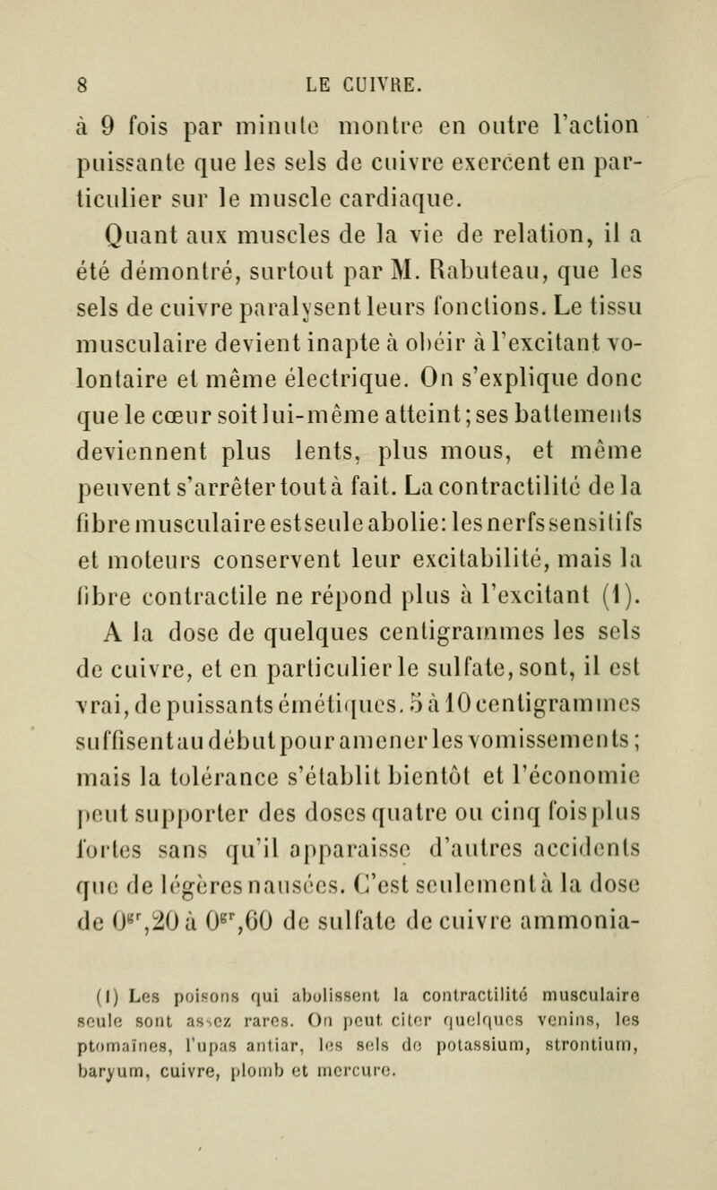 à 9 fois par minute montre en outre l'action puissante que les sels de cuivre exercent en par- ticulier sur le muscle cardiaque. Quant aux muscles de la vie de relation, il a été démontré, surtout par M. Rabuteau, que les sels de cuivre paralysent leurs fonctions. Le tissu musculaire devient inapte à obéir à l'excitant vo- lontaire et même électrique. On s'explique donc que le cœur soit lui-même atteint; ses battements deviennent plus lents, plus mous, et même peuvent s'arrêter tout à fait. Lacontraclilité delà fibre musculaireestseuleabolie:lesnerfssensitifs et moteurs conservent leur excitabilité, mais la fibre contractile ne répond plus à l'excitant (i). A la dose de quelques centigrammes les sels de cuivre, et en particulier le sulfate, sont, il est vrai, de puissants émétiqucs. 5 ta 10 centigrammes suffisent au début pour amener les vomissements; mais la tolérance s'établit bientôt et l'économie peut supporter des doses quatre ou cinq foisplus fortes sans qu'il apparaisse d'autres accidents que de légères nausées. C'est seulementà la dose de 0^',20à O^^ôO de sulfate de cuivre ammonia- (I) Los poisons qui abolissent la contractilité musculaire soulo sont as^cz rares. On peut citer quelques venins, les ptomaïnes, Tupas antiar, les sels de potassium, strontium, baryum, cuivre, plomb et mercure.