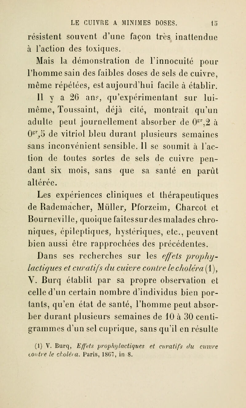 résistent souvent d'une façon très inattendue à l'action des toxiques. Mais la démonstration de l'innocuité pour l'homme sain des faibles doses de sels de cuivre, même répétées, est aujourd'hui facile à établir. 11 y a 26 an?, qu'expérimentant sur lui- même, Toussaint, déjà cité, montrait qu'un adulte peut journellement absorber de 0^',2 à 0^''^5 de yitriol bleu durant plusieurs semaines sans inconvénient sensible. Il se soumit à l'ac- tion de toutes sortes de sels de cuivre pen- dant six mois, sans que sa santé en parût altérée. Les expériences cliniques et thérapeutiques de Rademacher, MûUer^ Pforzeim, Charcot et Bourneville, quoique faitessur des malades chro- niques, épileptiques, hystériques, etc., peuvent bien aussi être rapprochées des précédentes. Dans ses recherches sur les effets 'prophy- lactiques et curatifs du cuivre contre le choléra (1), V. Burq établit par sa propre observation et celle d'un certain nombre d'individus bien por- tants, qu'en état de santé, l'homme peut absor- ber durant plusieurs semaines de 10 à 30 centi- grammes d'un sel cuprique, sans qu'il en résulte (1) V. Burq, Efftts prophylactiques et curatifs ihi cuivre tohtre le d.oléia. Paris, 18G7, in 8.