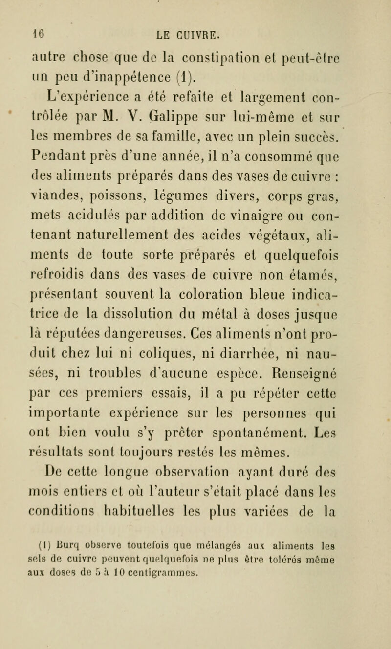 autre chose que de la constipation et peut-cMre un peu d'inappétence (1). L'expérience a été refaite et largement con- trôlée par M. V. Galippe sur lui-même et sur les membres de sa famille, avec un plein succès. Pendant près d'une année, il n'a consommé que des aliments préparés dans des vases de cuivre : viandes, poissons, légumes divers, corps gras, mets acidulés par addition de vinaigre ou con- tenant naturellement des acides végétaux, ali- ments de toute sorte préparés et quelquefois refroidis dans des vases de cuivre non étamés, présentant souvent la coloration bleue indica- trice de la dissolution du métal à doses jusque là réputées dangereuses. Ces aliments n'ont pro- duit chez lui ni coliques, ni diarrhée, ni nau- sées, ni troubles d'aucune espèce. Renseigné par ces premiers essais, il a pu répéter cette importante expérience sur les personnes qui ont bien voulu s'y prêter spontanément. Les résultats sont toujours restés les mêmes. De cette longue observation ayant duré des mois entiers et où l'auteur s'était placé dans les conditions habituelles les plus variées de la (I) Burq observe toutefois que mélangés aux aliments les sels de cuivre peuvent quelquefois ne plus ôtrc tolérés môme aux doses de '> h 10 centigrammes.