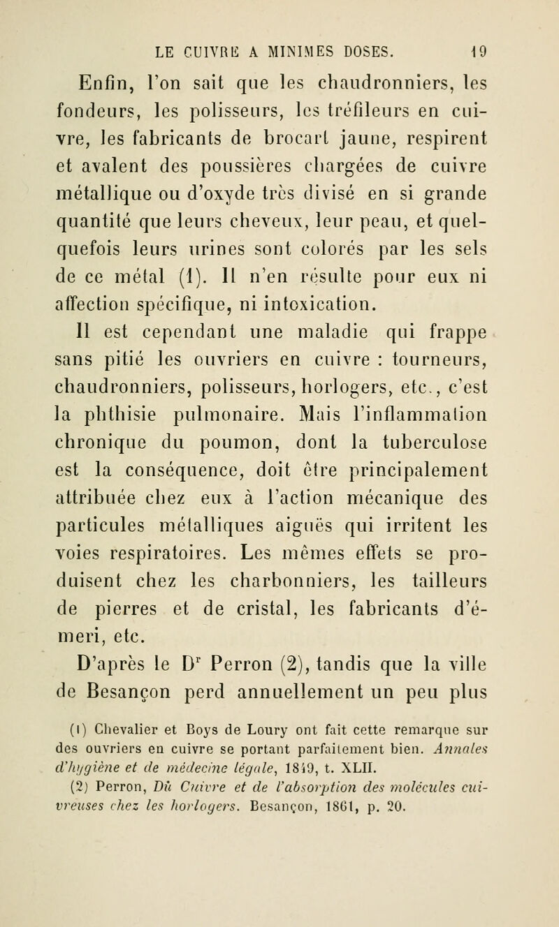 Enfin, l'on sait que les chaudronniers, les fondeurs, les polisseurs, les tréfileurs en cui- vre, les fabricants de brocart jaune, respirent et avalent des poussières cliargées de cuivre métallique ou d'oxyde très divisé en si grande quantité que leurs cheveux, leur peau, et quel- quefois leurs urines sont colorés par les sels de ce métal (1). 11 n'en résulte pour eux ni affection spécifique, ni intoxication. 11 est cependant une maladie qui frappe sans pitié les ouvriers en cuivre : tourneurs, chaudronniers, polisseurs, horlogers, etc., c'est la phthisie pulmonaire. Mais l'inflammalion chronique du poumon, dont la tuberculose est la conséquence, doit être principalement attribuée chez eux à l'action mécanique des particules métalliques aiguës qui irritent les voies respiratoires. Les mêmes effets se pro- duisent chez les charbonniers, les tailleurs de pierres et de cristal, les fabricants d'é- meri, etc. D'après le D Perron (2), tandis que la ville de Besançon perd annuellement un peu plus (1) Chevalier et Boys de Loury ont fait cette remarque sur des ouvriers en cuivre se portant parfaitement bien. Annalea dlujgiène et de médecine légale^ 18'j9, t. XLII. (2) Perron, Dû Cuivre et de rabsorptio7i des molécules cui- vreuses chez les horlogers. Besançon, 1861, p. 20.