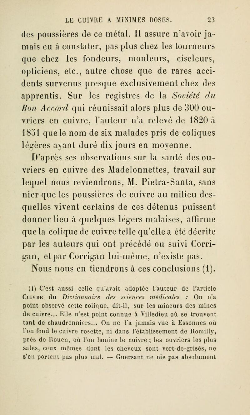 (les poussières de ce inétal. Il assure n'avoir ja- mais eu à constater, pas plus chez les tourneurs que chez les fondeurs, mouleurs, ciseleurs, opticiens, etc., autre chose que de rares acci- dents survenus presque exclusivement chez des apprentis. Sur les registres de la Société du Bon Accord qui réunissait alors plus de 300 ou- vriers en cuivre, l'auteur n'a relevé de 1820 à 1851 que le nom de six malades pris de coliques légères ayant duré dix jours en moyenne. D'après ses observations sur la santé des ou- vriers en cuivre des Madelonnettes, travail sur lequel nous reviendrons, M. Pietra-Santa, sans nier que les poussières de cuivre au milieu des- quelles vivent certains de ces détenus puissent donner lieu à quelques légers malaises, affirme que la colique de cuivre telle qu'elle a été décrite par les auteurs qui ont précédé ou suivi Corri- gan, etpar Corrigan lui-même, n'existe pas. Nous nous en tiendrons à ces conclusions (l). (1) C'est aussi celle qu'avait adoptée l'auteur de l'article Cuivre du Dictionnaire des sciences médicales : On n'a point observé cette colique, dit-il, sur les mineurs des mines de cuivre... Elle n'est point connue à Villedieu où se trouvent tant de chaudronniers... On ne l'a jamais vue à Essonnes où l'on fond le cuivre rosette, ni dans l'établissement de Romilly, près de Rouen, où l'on lamine le cuivre ; les ouvriers les plus sales, ceux mêmes dont les cheveux sont vert-de-grisés, ne s'en portent pas plus mal. — Guersant ne nie pas absolument