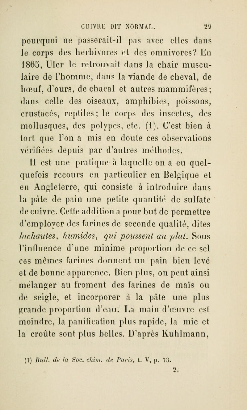 pourquoi ne passerait-il pas avec elles dans le corps des herbivores et des omnivores? En 1865, Uler le retrouvait dans la chair muscu- laire de l'homme, dans la viande de cheval, de bœuf, d'ours, de chacal et autres mammifères; dans celle des oiseaux, amphibies, poissons, crustacés, reptiles ; le corps des insectes, des mollusques, des polypes, etc. (1). C'est bien à tort que l'on a mis en doute ces observations vérifiées depuis par d'autres méthodes. Il est une pratique à laquelle on a eu quel- quefois recours en particulier en Belgique et en Angleterre, qui consiste à introduire dans la pâte de pain une petite quantité de sulfate de cuivre. Cette addition a pour but de permettre d'employer des farines de seconde qualité, dites lâchantes, humides, qui poussent au plat. Sous l'influence d'une minime proportion de ce sel ces mêmes farines donnent un pain bien levé et de bonne apparence. Bien plus, on peut ainsi mélanger au froment des farines de maïs ou de seigle, et incorporer à la pâte une pins grande proportion d'eau. La main-d'œuvre est moindre, la panification plus rapide, la mie et la croûte sont plus belles. D'après Kuhlmann, (1) BulL de la Soc. chim. de Paris, t. V, p. 73. 9.