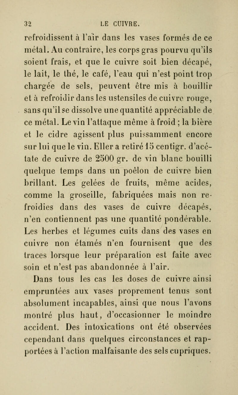 refroidissent à l'air dans les vases formés de ce métal. Au contraire, les corps gras pourvu qu'ils soient frais, et que le cuivre soit bien décapé, le lait, le thé, le café, l'eau qui n'est point trop chargée de sels, peuvent être mis à bouillir et à refroidir dans les ustensiles de cuivre rouge, sans qu'il se dissolve une quantité appréciable de ce métal. Le vin l'attaque même à froid ; la bière et le cidre agissent plus puissamment encore sur lui que le vin. Eller a retiré 15 centigr. d'acé- tate de cuivre de 2500 gr. de vin blanc bouilli quelque temps dans un poêlon de cuivre bien brillant. Les gelées de fruits, même acides, comme la groseille, fabriquées mais non re- froidies dans des vases de cuivre décapés, n'en contiennent pas une quantité pondérable. Les herbes et légumes cuits dans des vases en cuivre non étamés n'en fournisent que des traces lorsque leur préparation est faite avec soin et n'est pas abandonnée à l'air. Dans tous les cas les doses de cuivre ainsi empruntées aux vases proprement tenus sont absolument incapables, ainsi que nous l'avons montré plus haut, d'occasionner le moindre accident. Des intoxications ont été observées cependant dans quelques circonstances et rap- portées à l'action malfaisante des sels cupriques.