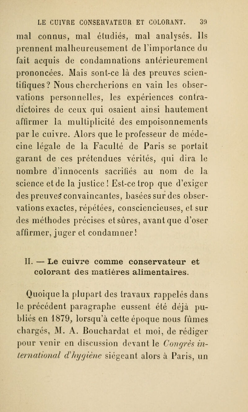 mal connus, mal éludiés, mal analysés. Ils prennent malheureusement de l'importance du fait acquis de condamnations antérieurement prononcées. Mais sont-ce là des preuves scien- tifiques? Nous chercherions en vain les obser- vations personnelles, les expériences contra- dictoires de ceux qui osaient ainsi hautement affirmer la multiplicité des empoisonnements par le cuivre. Alors que le professeur de méde- cine légale de la Faculté de Paris se portait garant de ces prétendues vérités, qui dira le nombre d'innocents sacrifiés au nom de la science et de la justice ! Est-ce trop que d'exiger des preuve^ convaincantes, basées sur des obser- vations exactes, répétées, consciencieuses, et sur des méthodes précises et sûres, avant que d'oser affirmer, juger et condamner! II. — Le cuivre comme conservateur et colorant des matières alimentaires. Quoique la plupart des travaux rappelés dans le précédent paragraphe eussent été déjà pu- bliés en 1879_, lorsqu'à cette époque nous fûmes chargés, M. A. Bouchardat et moi, de rédiger pour venir en discussion devant le Congrès in- iernational cChyglène siégeant alors à Paris, un