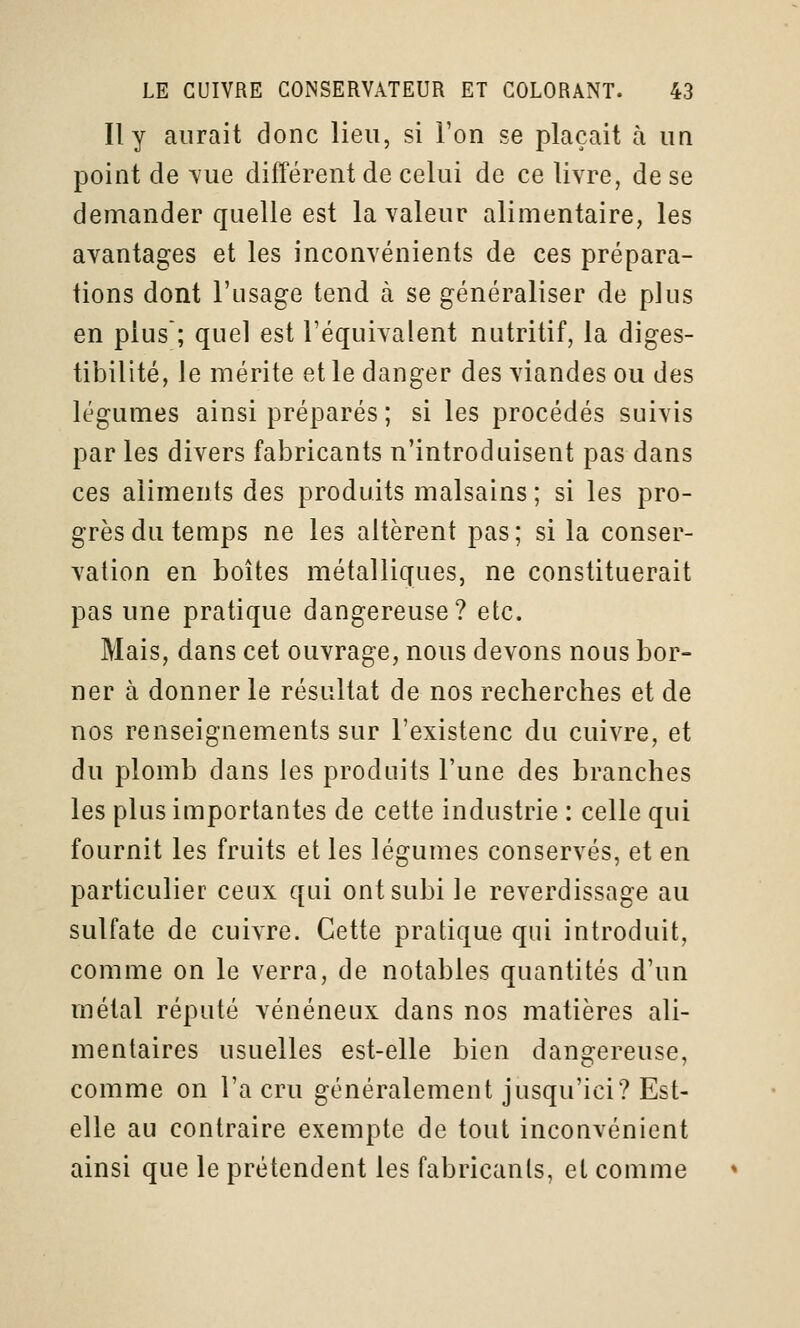 Il y aurait donc lieu, si l'on se plaçait à un point de vue différent de celui de ce livre, de se demander quelle est la valeur alimentaire, les avantages et les inconvénients de ces prépara- tions dont l'usage tend cà se généraliser de plus en plus'; quel est l'équivalent nutritif, la diges- tibilité, le mérite et le danger des viandes ou des légumes ainsi préparés ; si les procédés suivis par les divers fabricants n'introduisent pas dans ces aliments des produits malsains ; si les pro- grès du temps ne les altèrent pas; si la conser- vation en boîtes métalliques, ne constituerait pas une pratique dangereuse? etc. Mais, dans cet ouvrage, nous devons nous bor- ner à donner le résultat de nos recherches et de nos renseignements sur l'existenc du cuivre, et du plomb dans les produits l'une des branches les plus importantes de cette industrie : celle qui fournit les fruits et les légumes conservés, et en particulier ceux qui ont subi le reverdissage au sulfate de cuivre. Cette pratique qui introduit, comme on le verra, de notables quantités d'un métal réputé vénéneux dans nos matières ali- mentaires usuelles est-elle bien dangereuse, comme on l'a cru généralement jusqu'ici? Est- elle au contraire exempte de tout inconvénient ainsi que le prétendent les fabricants, et comme