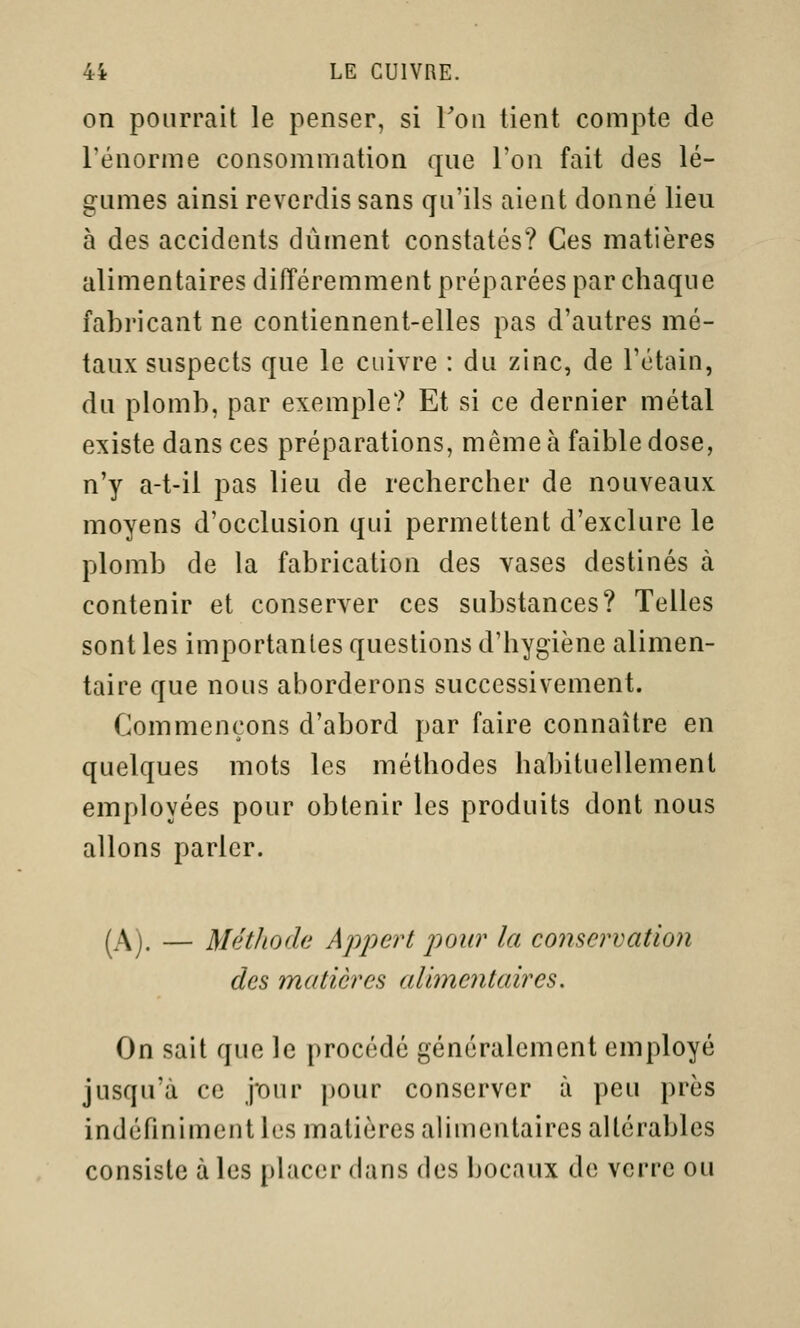 on pourrait le penser, si Ton lient compte de l'énorme consommation que l'on fait des lé- gumes ainsi reverdis sans qu'ils aient donné lieu à des accidents dûment constatés? Ces matières alimentaires différemment préparées par chaque fabricant ne contiennent-elles pas d'autres mé- taux suspects que le cuivre : du zinc, de l'étain, du plomb, par exemple? Et si ce dernier métal existe dans ces préparations, même à faible dose, n'y a-t-il pas lieu de rechercher de nouveaux moyens d'occlusion qui permettent d'exclure le plomb de la fabrication des vases destinés à contenir et conserver ces substances? Telles sont les importantes questions d'hygiène alimen- taire que nous aborderons successivement. Commençons d'abord par faire connaître en quelques mots les méthodes habituellement employées pour obtenir les produits dont nous allons parler. (A). — MétJiode Appert pour la conservation des matières alimentaires. On sait que le procédé généralement employé jusqu'à ce pur pour conserver à peu près indéfiniment les matières alimentaires altérables consiste à les placer dans des bocaux de verre ou