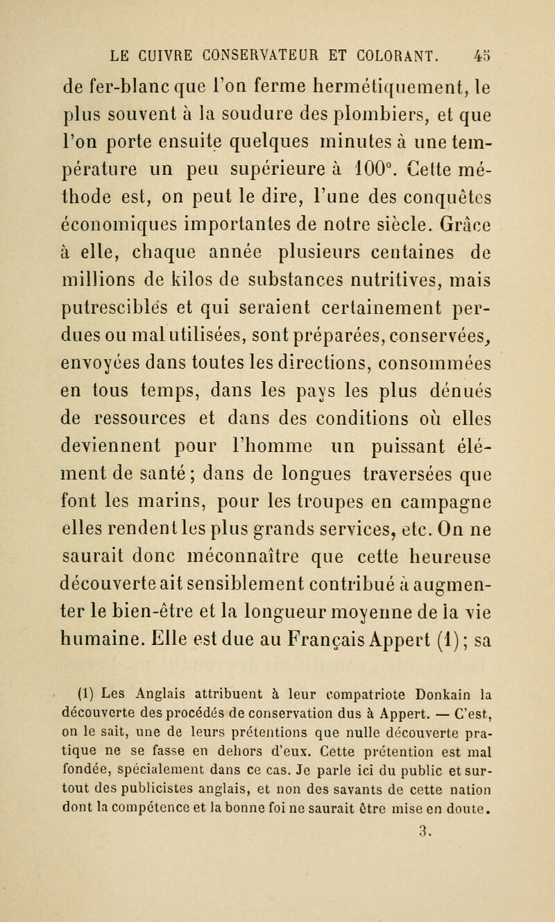 de fer-blanc que l'on ferme hermétiquement, le plus souvent à la soudure des plombiers, et que l'on porte ensuite quelques minutes à une tem- pérature un peu supérieure à 100°. Cette mé- thode est, on peut le dire, l'une des conquêtes économiques importantes de notre siècle. Grâce à elle, chaque année plusieurs centaines de millions de kilos de substances nutritives, mais putrescibles et qui seraient certainement per- dues ou mal utilisées, sont préparées, conservées,, envoyées dans toutes les directions, consommées en tous temps, dans les pays les plus dénués de ressources et dans des conditions où elles deviennent pour l'homme un puissant élé- ment de santé ; dans de longues traversées que font les marins, pour les troupes en campagne elles rendent les plus grands services, etc. On ne saurait donc méconnaître que cette heureuse découverte ait sensiblement contribué à augmen- ter le bien-être et la longueur moyenne de la vie humaine. Elle est due au Français Appert (1) ; sa (1) Les Anglais attribuent à leur compatriote Donkain la découverte des procédés de conservation dus à Appert. — C'est, on le sait, une de leurs prétentions que nulle découverte pra- tique ne se fasse en dehors d'eux. Cette prétention est mal fondée, spécialement dans ce cas. Je parle ici du public et sur- tout des publicistes anglais, et non des savants de cette nation dont la compétence et la bonne foi ne saurait être mise en doute. 3.