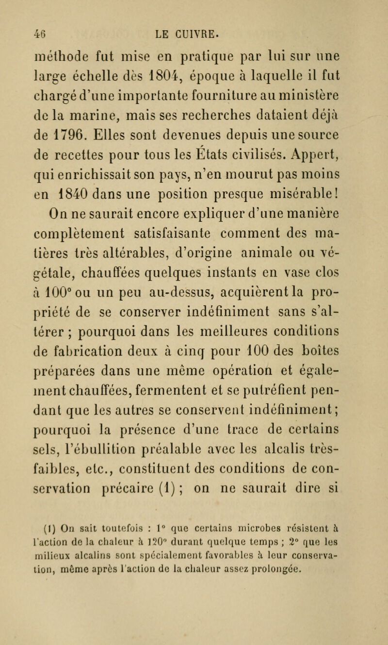 méthode fut mise en pratique par lui sur une large échelle dès 1804, époque à laquelle il fut chargé d'une importante fourniture au ministère de la marine, mais ses recherches dataient déjà de 1796. Elles sont devenues depuis une source de recettes pour tous les Etats civilisés. Appert, qui enrichissait son pays, n'en mourut pas moins en 1840 dans une position presque misérable! On ne saurait encore expliquer d'une manière complètement satisfaisante comment des ma- tières très altérables, d'origine animale ou vé- gétale, chauffées quelques instants en vase clos à 100° ou un peu au-dessus, acquièrent la pro- priété de se conserver indéfiniment sans s'al- térer ; pourquoi dans les meilleures conditions de fabrication deux à cinq pour 100 des boîtes préparées dans une même opération et égale- ment chauffées, fermentent et se putréfient pen- dant que les autres se conservent indéfiniment; pourquoi la présence d'une trace de certains sels, l'ébuliition préalable avec les alcalis très- faibles, etc., constituent des conditions de con- servation précaire (1) ; on ne saurait dire si (1) On sait toutefois : 1° que certains microbes résistent à l'action do la chaleur h 120 durant quelque temps ; 2° que les milieux alcalins sont spécialement favorables h leur conserva- lion, mùmc après l'action de la chaleur assez prolongée.