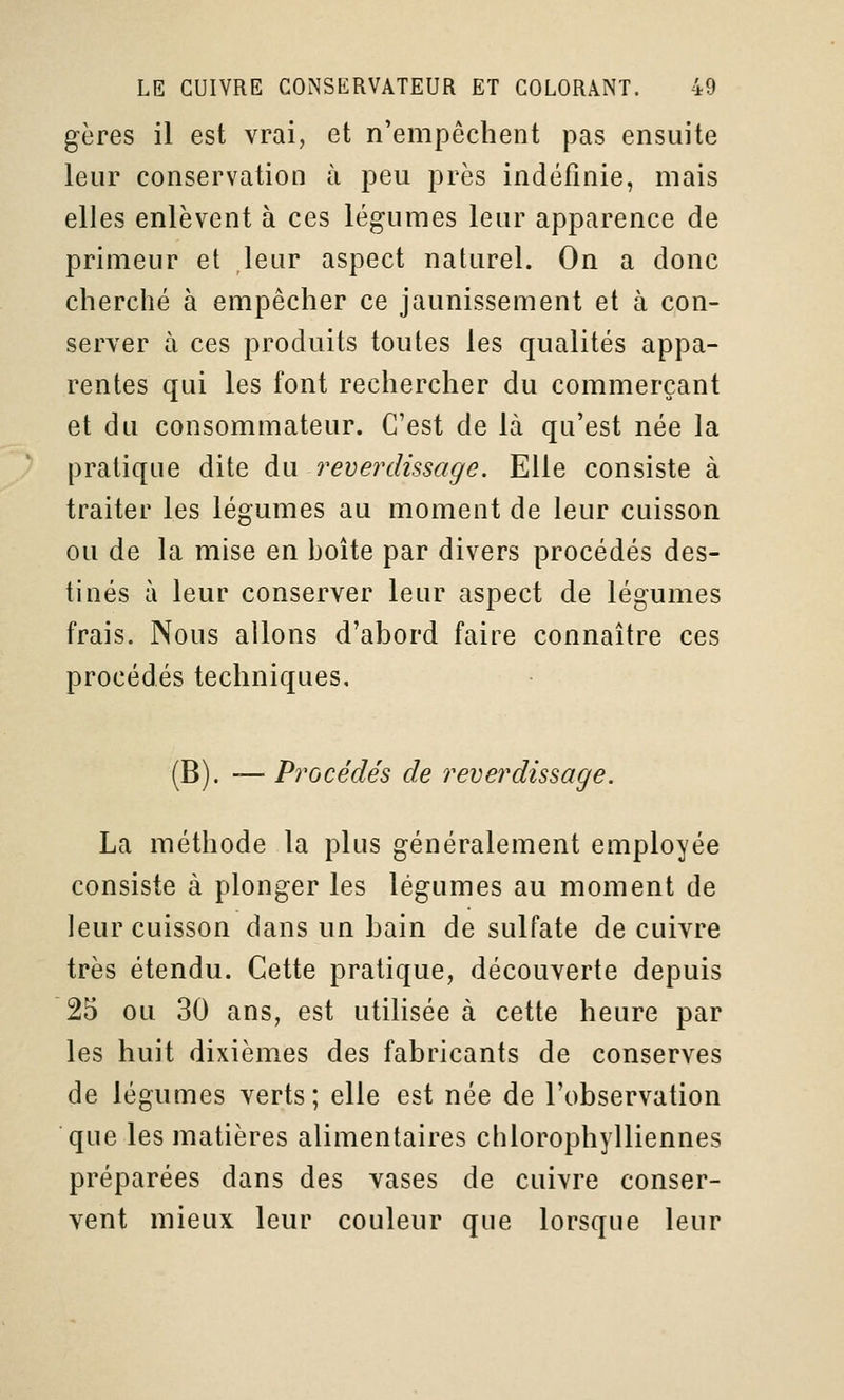 gères il est vrai, et n'empêchent pas ensuite leur conservation à peu près indéfinie, mais elles enlèvent à ces légumes leur apparence de primeur et leur aspect naturel. On a donc cherché à empêcher ce jaunissement et à con- server à ces produits toutes les qualités appa- rentes qui les font rechercher du commerçant et du consommateur. C'est de là qu'est née la pratique dite au. revei'dissage. Elle consiste à traiter les légumes au moment de leur cuisson ou de la mise en boîte par divers procédés des- tinés à leur conserver leur aspect de légumes frais. Nous allons d'abord faire connaître ces procédés techniques. (B). — Procédés de reverdissage. La méthode la plus généralement employée consiste à plonger les légumes au moment de leur cuisson dans un bain de sulfate de cuivre très étendu. Cette pratique, découverte depuis 25 ou 30 ans, est utilisée à cette heure par les huit dixièmes des fabricants de conserves de légumes verts; elle est née de l'observation que les matières alimentaires chlorophylliennes préparées dans des vases de cuivre conser- vent mieux leur couleur que lorsque leur