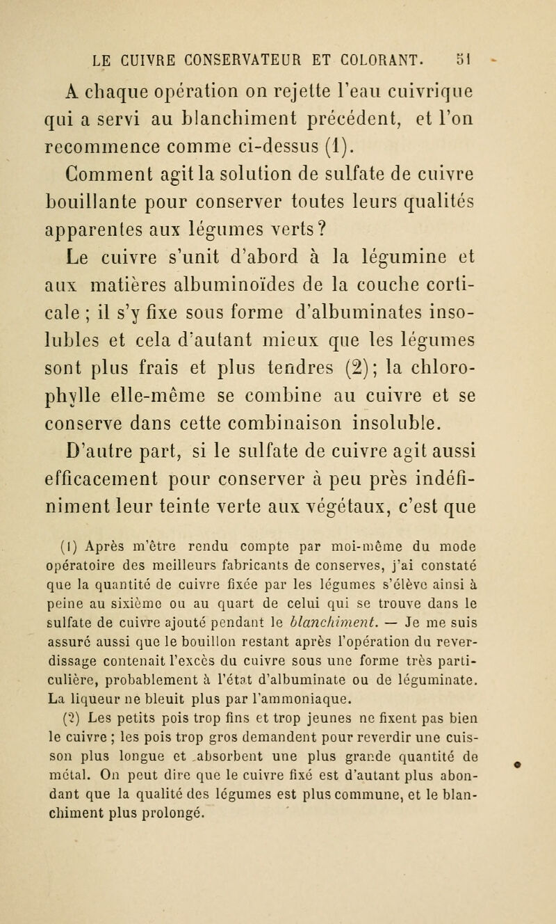 A chaque opération on rejette Teaii cuivrique qui a servi au blanchiment précédent, et l'on recommence comme ci-dessus (1). Comment agit la solution de sulfate de cuivre bouillante pour conserver toutes leurs qualités apparentes aux légumes verts? Le cuivre s'unit d'abord à la légumine et aux matières albuminoïdes de la couche corti- cale ; il s'y fixe sous forme d'albuminates inso- lubles et cela d'autant mieux que les légumes sont plus frais et plus tendres (2); la chloro- phylle elle-même se combine au cuivre et se conserve dans cette combinaison insoluble. D'autre part^ si le sulfate de cuivre agit aussi efficacement pour conserver à peu près indéfi- niment leur teinte verte aux végétaux, c'est que (I) Après m'être rendu compte par moi-même du mode opératoire des meilleurs fabricants de conserves, j'ai constaté que la quantité de cuivre fixée par les légumes s'élève ainsi à peine au sixième ou au quart de celui qui se trouve dans le sulfate de cuivre ajouté pendant le blanchiment. — Je me suis assuré aussi que le bouillon restant après l'opération du rever- dissage contenait l'excès du cuivre sous une forme très parti- culière, probablement à l'état d'albuminate ou de léguminate. La liqueur ne bleuit plus par l'ammoniaque. (•2) Les petits pois trop fins et trop jeunes ne fixent pas bien le cuivre ; les pois trop gros demandent pour reverdir une cuis- son plus longue et .absorbent une plus grande quantité do métal. On peut dire que le cuivre fixé est d'autant plus abon- dant que la qualité des légumes est plus commune, et le blan- chiment plus prolongé.