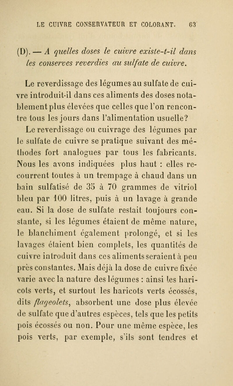 (D). — A quelles doses le cuivre existe-t-il dans les conserves reverdies au sulfate de cuivre. Le reverdissage des légumes au sulfate de cui- vre introduit-il dans ces aliments des doses nota* blement plus élevées que celles que l'on rencon- tre tous les jours dans l'alimentation usuelle? Le reverdissage ou cuivrage des légumes par le sulfate de cuivre se pratique suivant des mé- thodes fort analogues par tous les fabricants. Nous les avons indiquées plus haut : elles re- courrent toutes à un trempage à cliaud dans im bain sulfatisé de 35 à 70 grammes de vitriol bleu par 100 litres, puis à un lavage à grande eau. Si la dose de sulfate restait toujours con- stante, si les légumes étaient de même nature, le blanchiment également prolongé, et si les lavages étaient bien complets, les quantités de cuivre introduit dans ces aliments seraient à peu près constantes. Mais déjà la dose de cuivre fixée varie avec la nature des légumes : ainsi les hari- cots verts, et surtout les haricots verts écossés, dits flageolets, absorbent une dose plus élevée de sulfate que d'autres espèces, tels que les petits pois écossés ou non. Pour une môme espèce, les pois verts, par exemple, s'ils sont tendres et