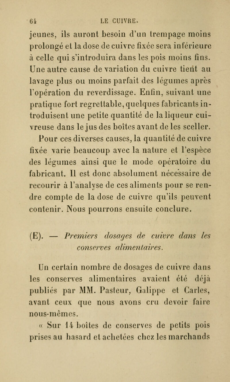 jeunes, ils auront besoin d'un trempage moins prolongé et la dose de cuivre fixée sera inférieure à celle qui s'introduira dans les pois moins fins. Une autre cause de variation du cuivre tient au lavage plus ou moins parfait des légumes après l'opération du reverdissage. Enfin, suivant une pratique fort regrettable, quelques fabricants in- troduisent une petite quantité de la liqueur cui- vreuse dans le jus des boîtes avant de les sceller. Pour ces diverses causes, la quantité de cuivre fixée varie beaucoup avec la nature et l'espèce des légumes ainsi que le mode opératoire du fabricant. Il est donc absolument nécessaire de recourir à l'analyse de ces aliments pour se ren- dre compte de la dose de cuivre qu'ils peuvent contenir. Nous pourrons ensuite conclure. (E). — Premiers dosages de cuivre dans les conserves alimentaires. Un certain nombre de dosages de cuivre dans les conserves alimentaires avaient été déjà publiés par MM. Pasteur, Galippe et Caries, avant ceux que nous avons cru devoir faire nous-mêmes. « Sur 14 boîtes de conserves de petits pois prises au basard et achetées chez les marchands